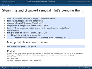 Regular expressions Some more Natural Language Processing Take-home message & next steps
Stemming
Stemming and stopword removal - let’s combine them!
1 from nltk.stem.snowball import SnowballStemmer
2 from nltk.corpus import stopwords
3 stemmer=SnowballStemmer("english")
4 stopwords = stopwords.words("english")
5 frase="I am running while generously greeting my neighbors"
6 frasenuevo=""
7 for palabra in frase.lower().split():
8 if palabra not in stopwords:
9 frasenuevo=frasenuevo + stemmer.stem(palabra) + " "
Now, print(frasenuevo) returns:
1 run generous greet neighbor
Perfect!
In order to use nltk.corpus.stopwords, you have to download that module once. You can do so by typing the
following in the Python console and selecting the appropriate package from the menu that pops up:
import nltk
nltk.download()
NB: Don’t download everything, that’s several GB.
Big Data and Automated Content Analysis Damian Trilling
 