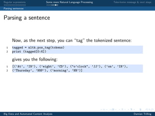 Regular expressions Some more Natural Language Processing Take-home message & next steps
Parsing sentences
Parsing a sentence
1 import nltk
2 sentence = "At eight o’clock on Thursday morning, Arthur didn’t feel
very good."
3 tokens = nltk.word_tokenize(sentence)
4 print (tokens)
nltk.word_tokenize(sentence) is similar to sentence.split(),
but compare handling of punctuation and the didn’t in the
output:
1 [’At’, ’eight’, "o’clock", ’on’, ’Thursday’, ’morning’,’Arthur’, ’did’,
"n’t", ’feel’, ’very’, ’good’, ’.’]
Big Data and Automated Content Analysis Damian Trilling
 