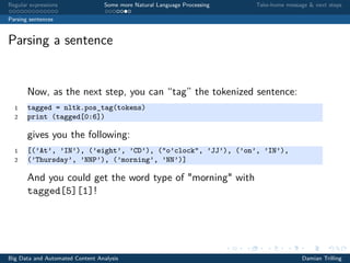 Regular expressions Some more Natural Language Processing Take-home message & next steps
Parsing sentences
Parsing a sentence
Now, as the next step, you can “tag” the tokenized sentence:
1 tagged = nltk.pos_tag(tokens)
2 print (tagged[0:6])
gives you the following:
1 [(’At’, ’IN’), (’eight’, ’CD’), ("o’clock", ’JJ’), (’on’, ’IN’),
2 (’Thursday’, ’NNP’), (’morning’, ’NN’)]
Big Data and Automated Content Analysis Damian Trilling
 
