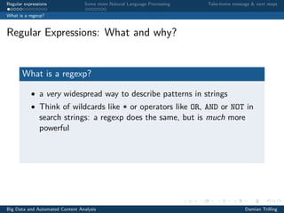 Regular expressions Some more Natural Language Processing Take-home message & next steps
What is a regexp?
Regular Expressions: What and why?
What is a regexp?
• a very widespread way to describe patterns in strings
• Think of wildcards like * or operators like OR, AND or NOT in
search strings: a regexp does the same, but is much more
powerful
Big Data and Automated Content Analysis Damian Trilling
 
