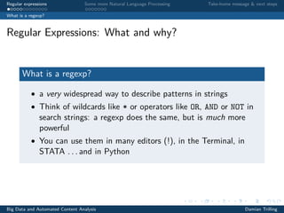 Regular expressions Some more Natural Language Processing Take-home message & next steps
What is a regexp?
Regular Expressions: What and why?
What is a regexp?
• a very widespread way to describe patterns in strings
• Think of wildcards like * or operators like OR, AND or NOT in
search strings: a regexp does the same, but is much more
powerful
• You can use them in many editors (!), in the Terminal, in
STATA . . . and in Python
Big Data and Automated Content Analysis Damian Trilling
 