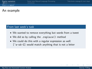 Regular expressions Some more Natural Language Processing Take-home message & next steps
What is a regexp?
An example
From last week’s task
• We wanted to remove everything but words from a tweet
• We did so by calling the .replace() method
• We could do this with a regular expression as well:
[ˆa-zA-Z] would match anything that is not a letter
Big Data and Automated Content Analysis Damian Trilling
 