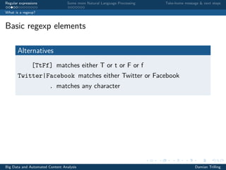 Regular expressions Some more Natural Language Processing Take-home message & next steps
What is a regexp?
Basic regexp elements
Alternatives
[TtFf] matches either T or t or F or f
Twitter|Facebook matches either Twitter or Facebook
. matches any character
Big Data and Automated Content Analysis Damian Trilling
 