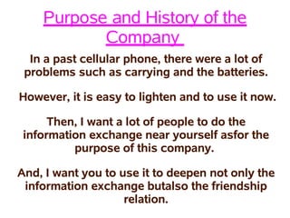 Purpose and History of the
           Company
  In a past cellular phone, there were a lot of
 problems such as carrying and the batteries.

However, it is easy to lighten and to use it now.

      Then, I want a lot of people to do the
 information exchange near yourself asfor the
          purpose of this company.

And, I want you to use it to deepen not only the
 information exchange butalso the friendship
                    relation.
 