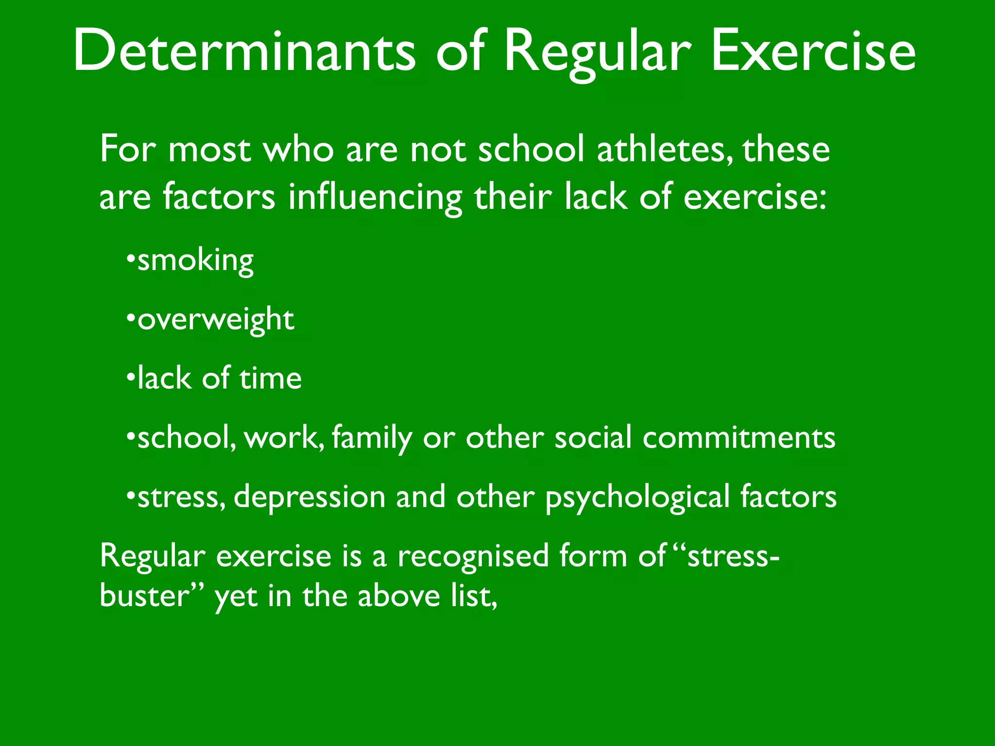 Determinants of Regular Exercise
 For most who are not school athletes, these
 are factors inﬂuencing their lack of exercise:
  •smoking
  •overweight
  •lack of time
  •school, work, family or other social commitments
  •stress, depression and other psychological factors
 Regular exercise is a recognised form of “stress-
 buster” yet in the above list,
 