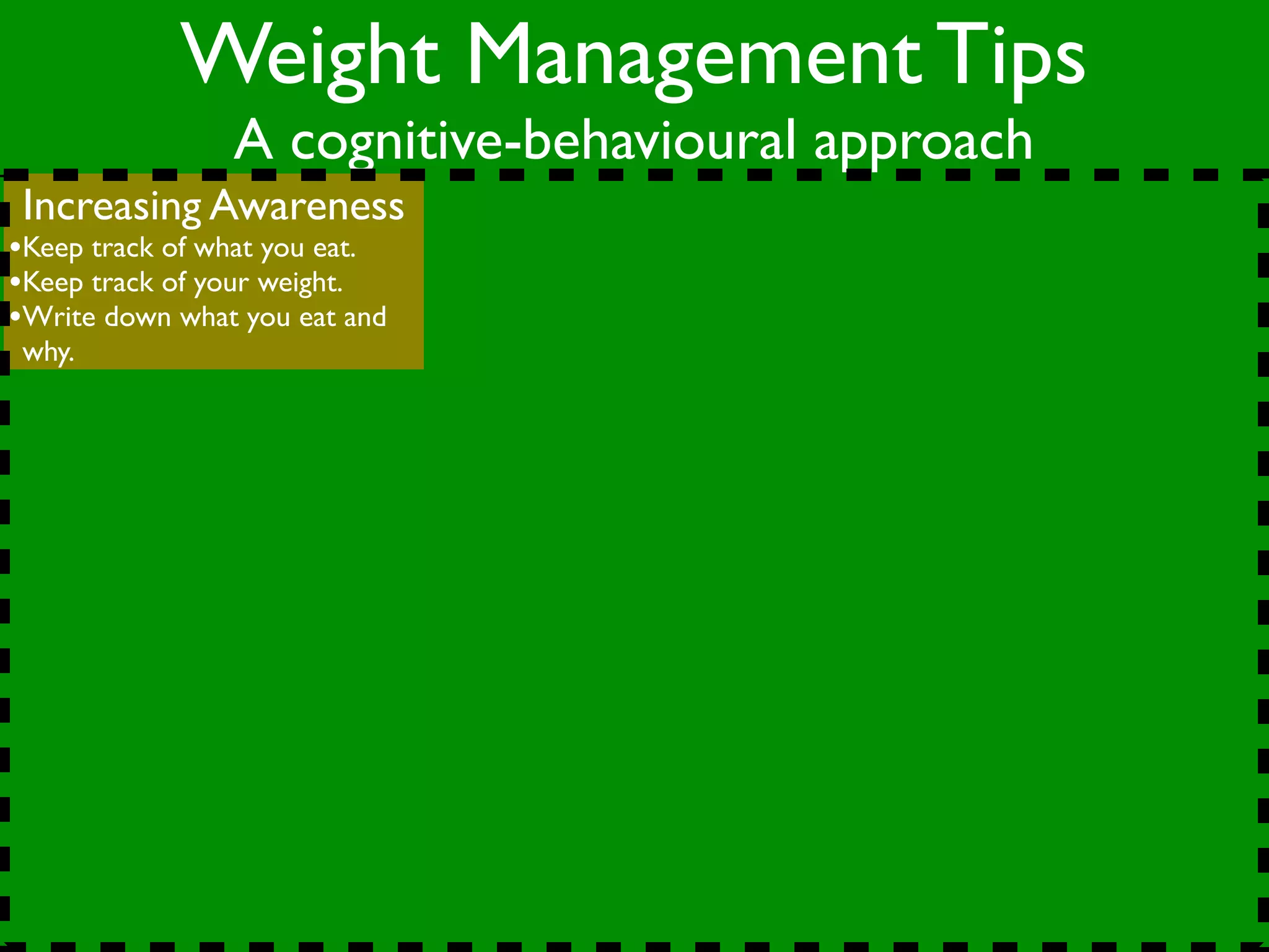 Weight Management Tips
                A cognitive-behavioural approach
 Increasing Awareness
•Keep track of what you eat.
•Keep track of your weight.
•Write down what you eat and
 why.
 