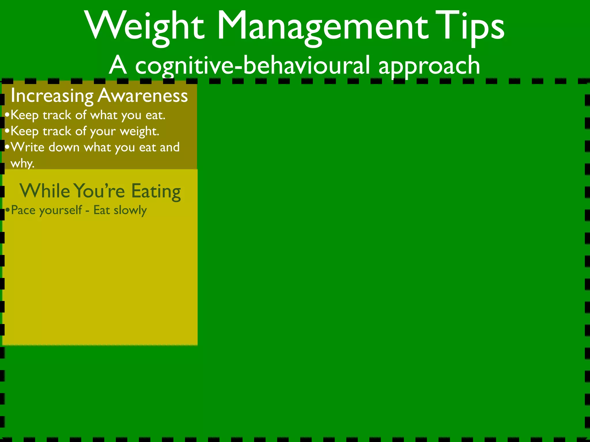 Weight Management Tips
                   A cognitive-behavioural approach
 Increasing Awareness
•Keep track of what you eat.
•Keep track of your weight.
•Write down what you eat and
 why.

  While You’re Eating
•Pace yourself - Eat slowly
 