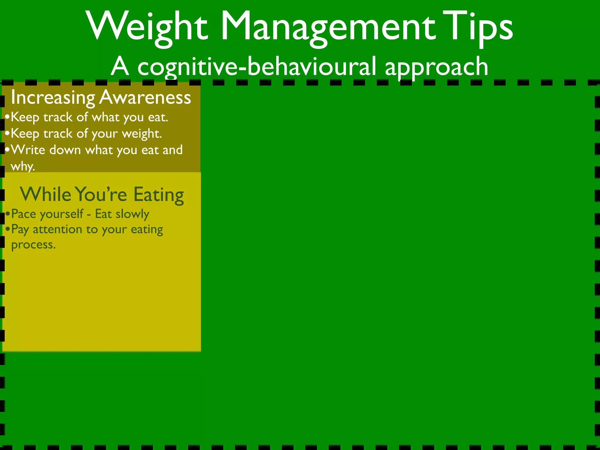 Weight Management Tips
                   A cognitive-behavioural approach
 Increasing Awareness
•Keep track of what you eat.
•Keep track of your weight.
•Write down what you eat and
 why.

  While You’re Eating
•Pace yourself - Eat slowly
•Pay attention to your eating
 process.
 