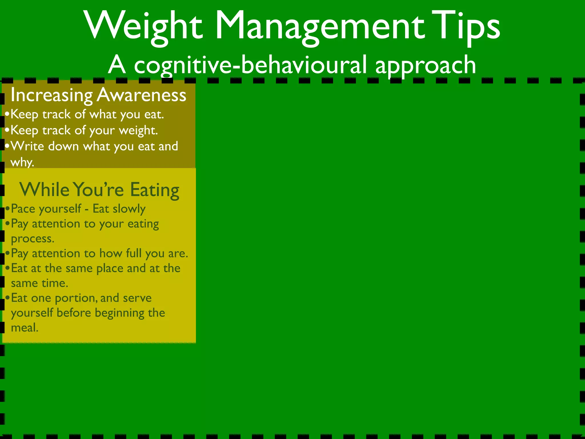Weight Management Tips
                   A cognitive-behavioural approach
 Increasing Awareness
•Keep track of what you eat.
•Keep track of your weight.
•Write down what you eat and
 why.

  While You’re Eating
•Pace yourself - Eat slowly
•Pay attention to your eating
 process.
•Pay attention to how full you are.
•Eat at the same place and at the
 same time.
•Eat one portion, and serve
 yourself before beginning the
 meal.
 