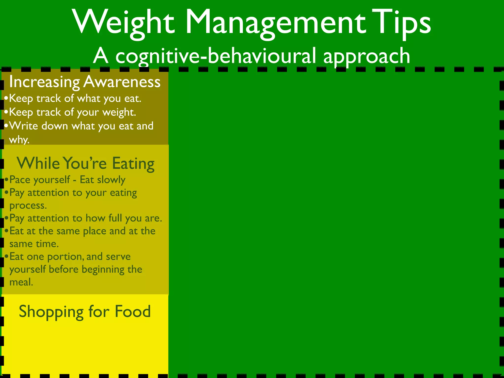 Weight Management Tips
                   A cognitive-behavioural approach
 Increasing Awareness
•Keep track of what you eat.
•Keep track of your weight.
•Write down what you eat and
 why.

  While You’re Eating
•Pace yourself - Eat slowly
•Pay attention to your eating
 process.
•Pay attention to how full you are.
•Eat at the same place and at the
 same time.
•Eat one portion, and serve
 yourself before beginning the
 meal.

   Shopping for Food
 