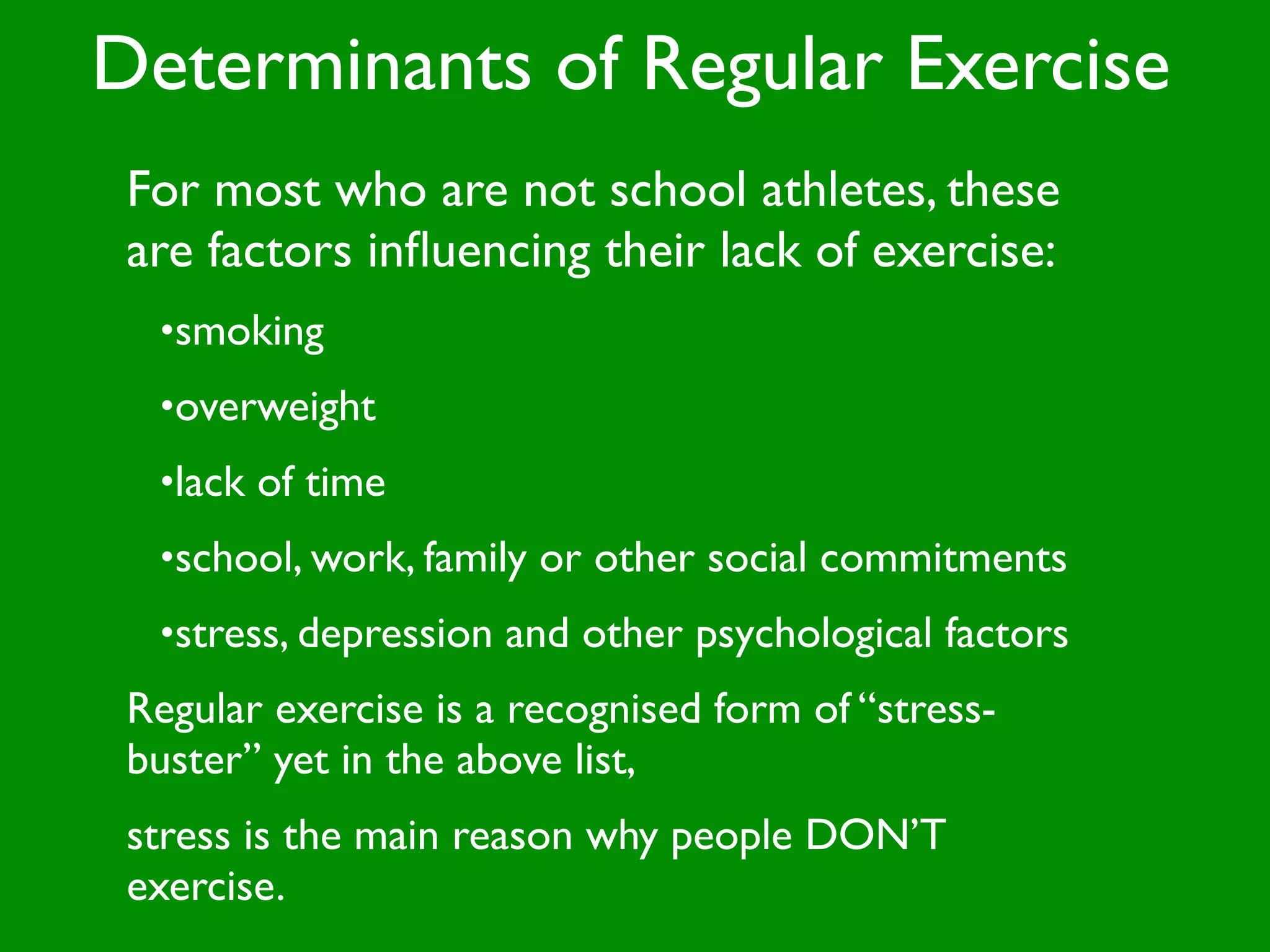 Determinants of Regular Exercise
 For most who are not school athletes, these
 are factors inﬂuencing their lack of exercise:
  •smoking
  •overweight
  •lack of time
  •school, work, family or other social commitments
  •stress, depression and other psychological factors
 Regular exercise is a recognised form of “stress-
 buster” yet in the above list,
 stress is the main reason why people DON’T
 exercise.
 