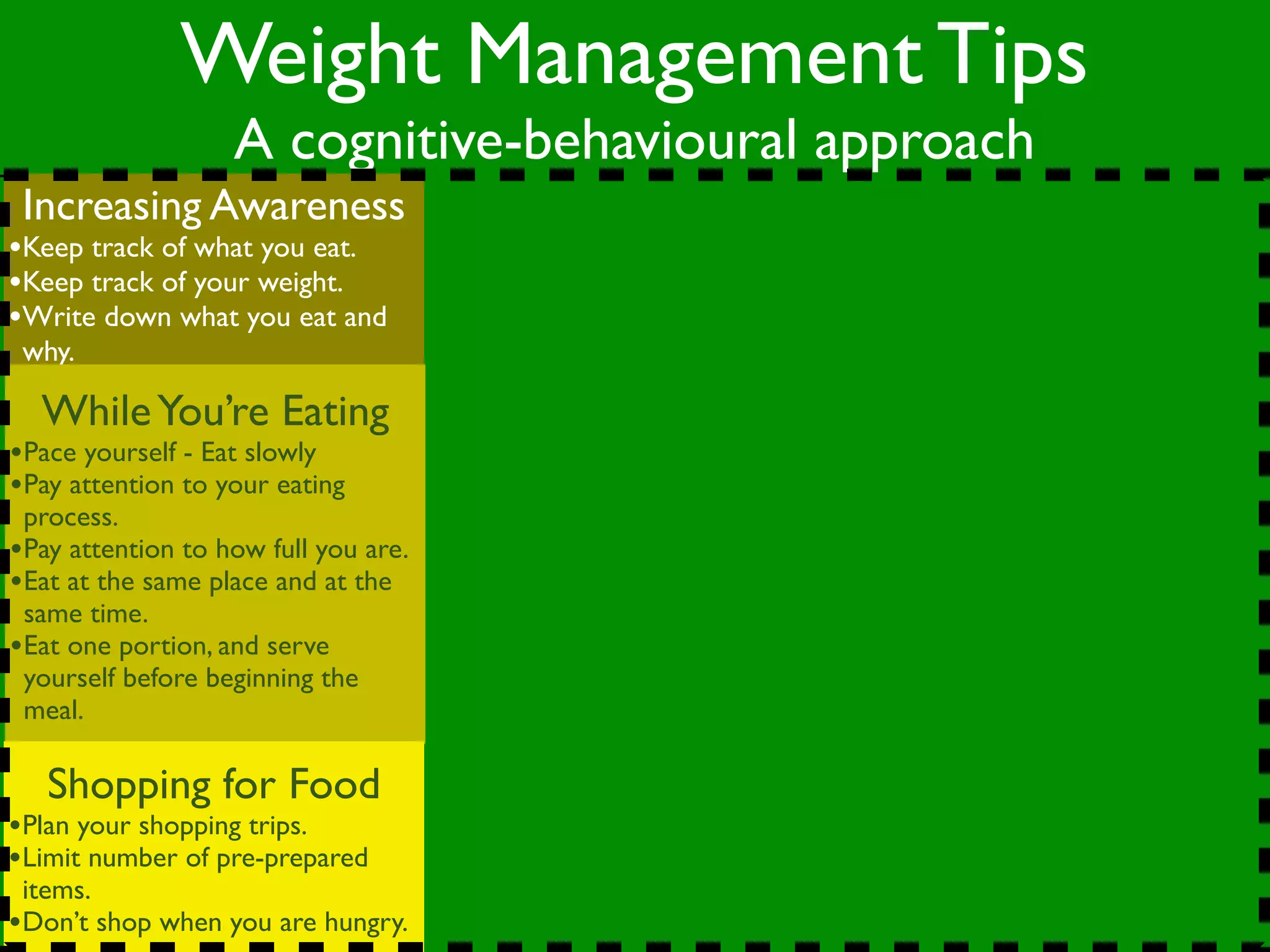 Weight Management Tips
                   A cognitive-behavioural approach
 Increasing Awareness
•Keep track of what you eat.
•Keep track of your weight.
•Write down what you eat and
 why.

  While You’re Eating
•Pace yourself - Eat slowly
•Pay attention to your eating
 process.
•Pay attention to how full you are.
•Eat at the same place and at the
 same time.
•Eat one portion, and serve
 yourself before beginning the
 meal.

   Shopping for Food
•Plan your shopping trips.
•Limit number of pre-prepared
 items.
•Don’t shop when you are hungry.
 
