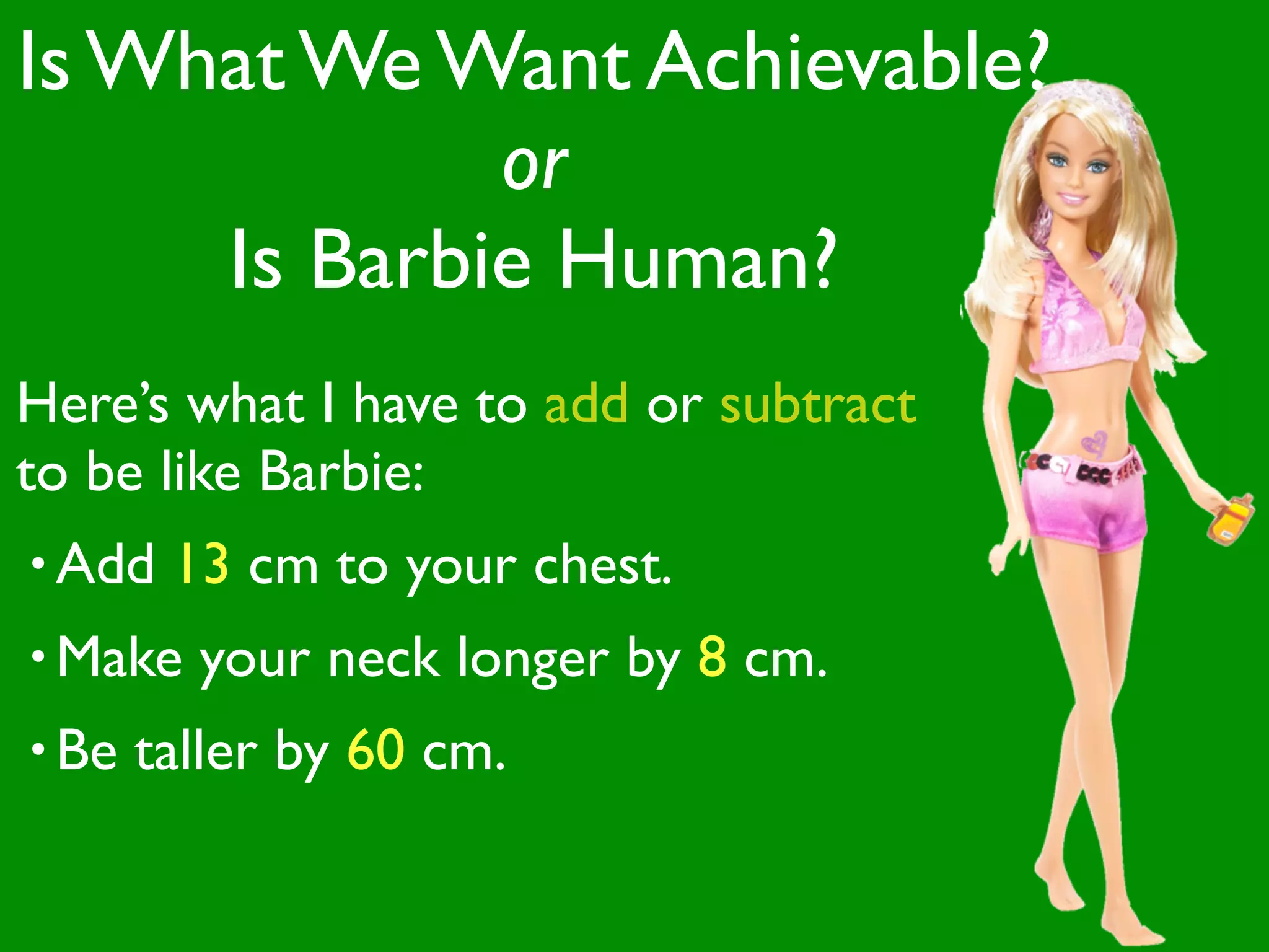 Is What We Want Achievable?
             or
     Is Barbie Human?
Here’s what I have to add or subtract
to be like Barbie:
• Add   13 cm to your chest.
• Make   your neck longer by 8 cm.
• Be   taller by 60 cm.
 