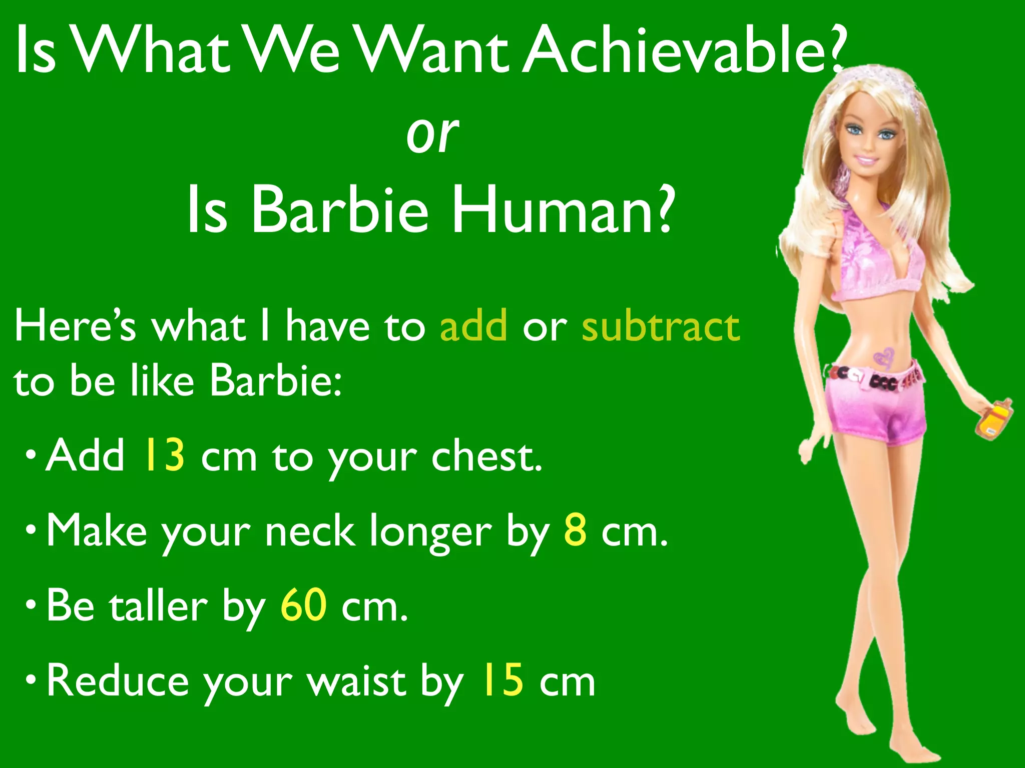 Is What We Want Achievable?
             or
     Is Barbie Human?
Here’s what I have to add or subtract
to be like Barbie:
• Add   13 cm to your chest.
• Make   your neck longer by 8 cm.
• Be   taller by 60 cm.
• Reduce    your waist by 15 cm
 