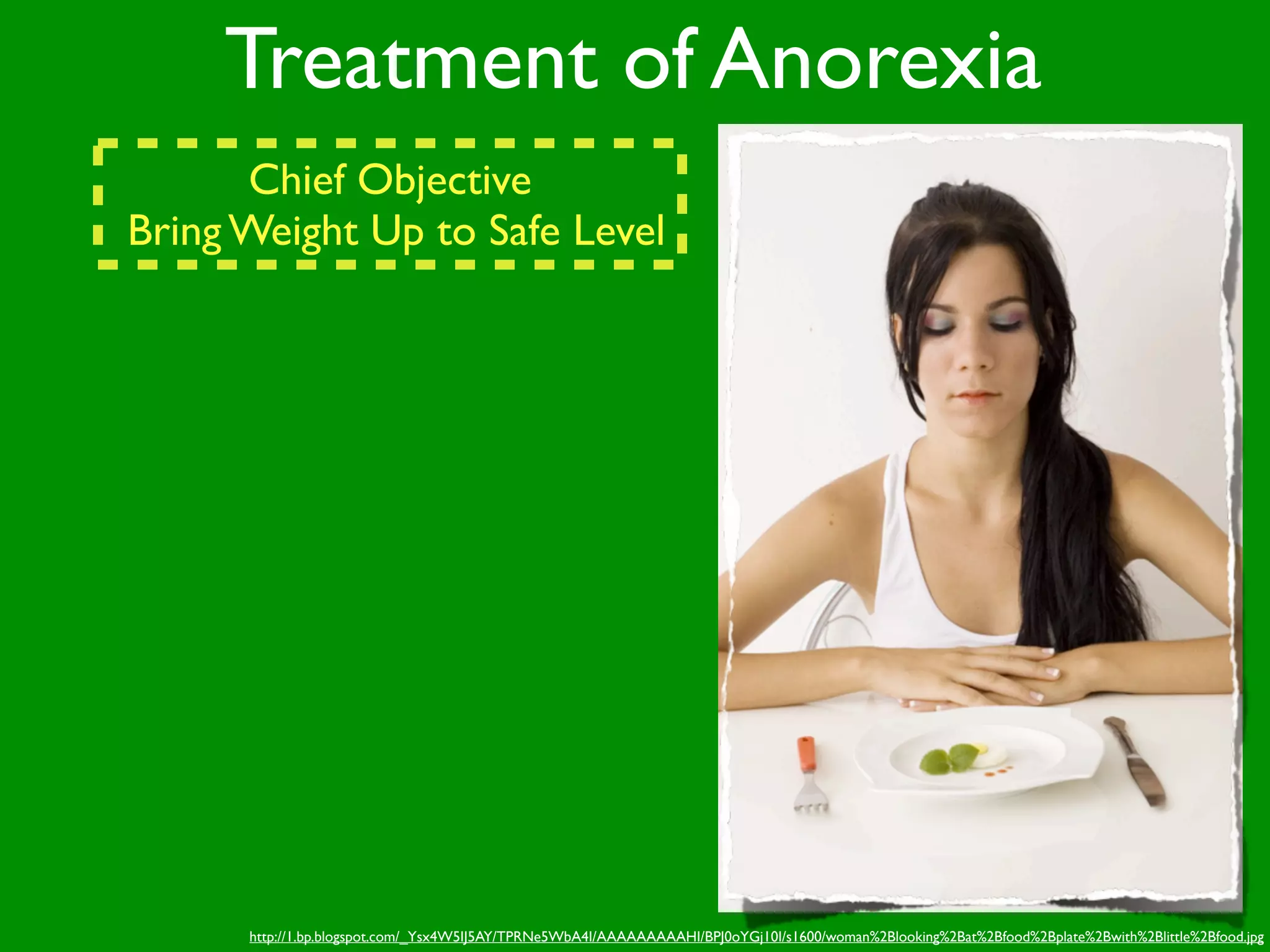 Treatment of Anorexia
      Chief Objective
Bring Weight Up to Safe Level




      http://1.bp.blogspot.com/_Ysx4W5IJ5AY/TPRNe5WbA4I/AAAAAAAAAHI/BPJ0oYGj10I/s1600/woman%2Blooking%2Bat%2Bfood%2Bplate%2Bwith%2Blittle%2Bfood.jpg
 