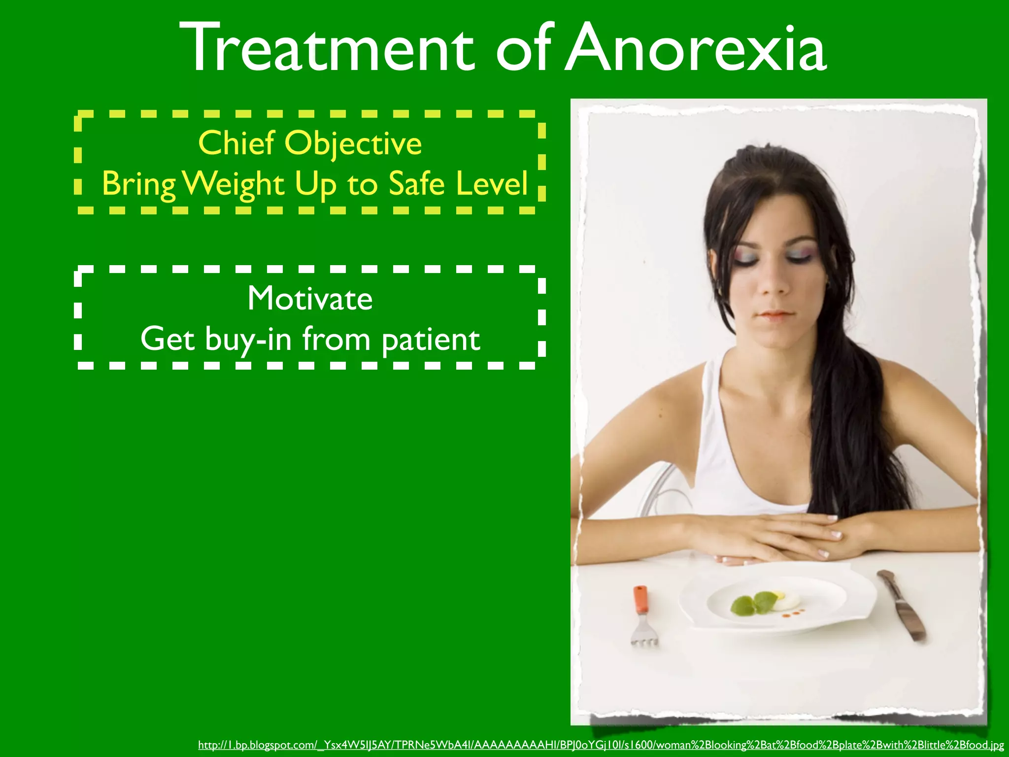 Treatment of Anorexia
      Chief Objective
Bring Weight Up to Safe Level


        Motivate
  Get buy-in from patient




      http://1.bp.blogspot.com/_Ysx4W5IJ5AY/TPRNe5WbA4I/AAAAAAAAAHI/BPJ0oYGj10I/s1600/woman%2Blooking%2Bat%2Bfood%2Bplate%2Bwith%2Blittle%2Bfood.jpg
 