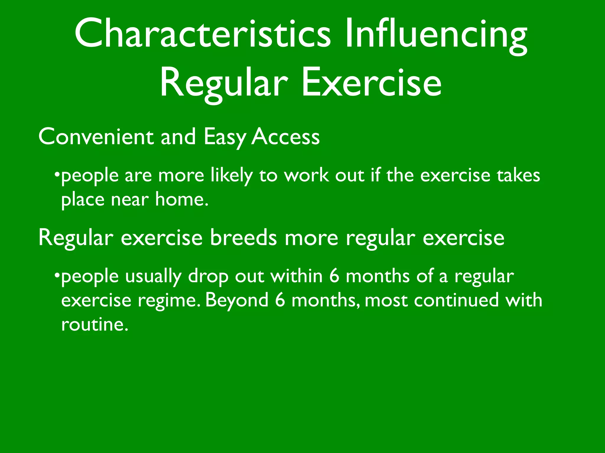 Characteristics Inﬂuencing
       Regular Exercise
Convenient and Easy Access
 •people are more likely to work out if the exercise takes
  place near home.
Regular exercise breeds more regular exercise
 •people usually drop out within 6 months of a regular
  exercise regime. Beyond 6 months, most continued with
  routine.
 
