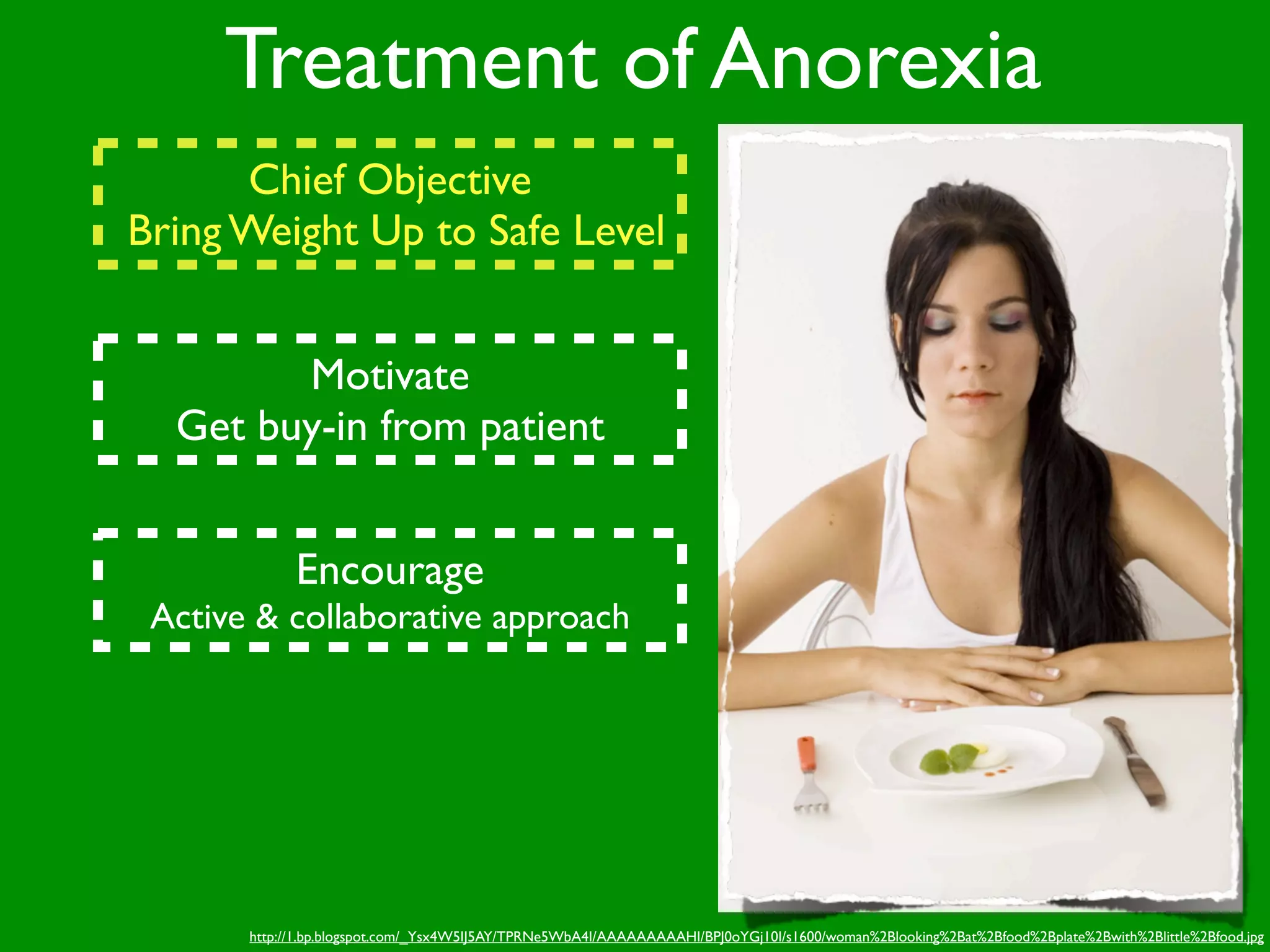 Treatment of Anorexia
      Chief Objective
Bring Weight Up to Safe Level


        Motivate
  Get buy-in from patient


             Encourage
 Active & collaborative approach




       http://1.bp.blogspot.com/_Ysx4W5IJ5AY/TPRNe5WbA4I/AAAAAAAAAHI/BPJ0oYGj10I/s1600/woman%2Blooking%2Bat%2Bfood%2Bplate%2Bwith%2Blittle%2Bfood.jpg
 