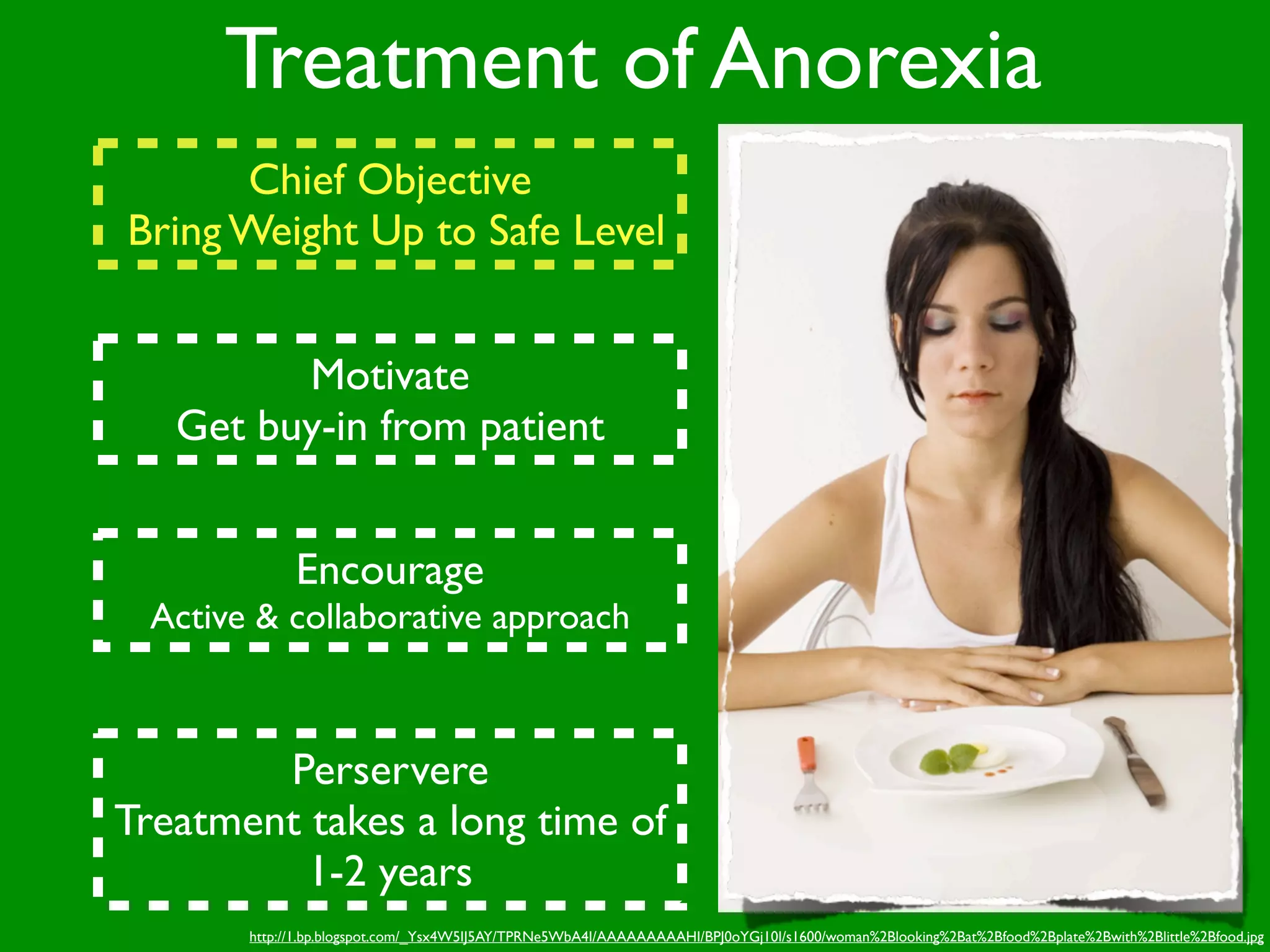 Treatment of Anorexia
      Chief Objective
Bring Weight Up to Safe Level


         Motivate
   Get buy-in from patient


             Encourage
 Active & collaborative approach



        Perservere
Treatment takes a long time of
          1-2 years
       http://1.bp.blogspot.com/_Ysx4W5IJ5AY/TPRNe5WbA4I/AAAAAAAAAHI/BPJ0oYGj10I/s1600/woman%2Blooking%2Bat%2Bfood%2Bplate%2Bwith%2Blittle%2Bfood.jpg
 