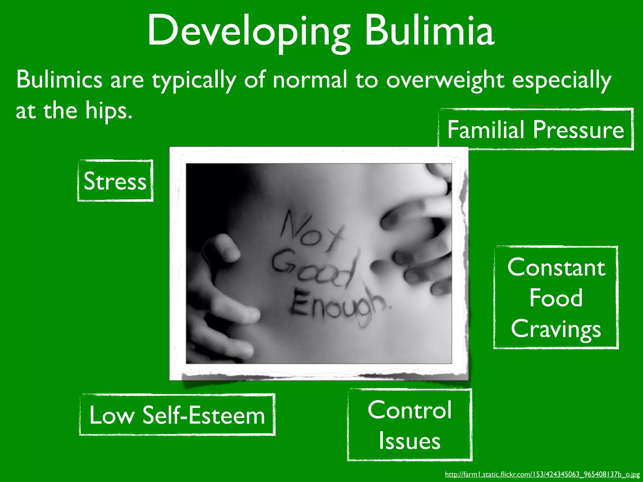 Developing Bulimia
Bulimics are typically of normal to overweight especially
at the hips.
                                         Familial Pressure
      Stress


                                                          Constant
                                                           Food
                                                          Cravings


      Low Self-Esteem            Control
                                  Issues
                                        http://farm1.static.ﬂickr.com/153/424345063_965408137b_o.jpg
 