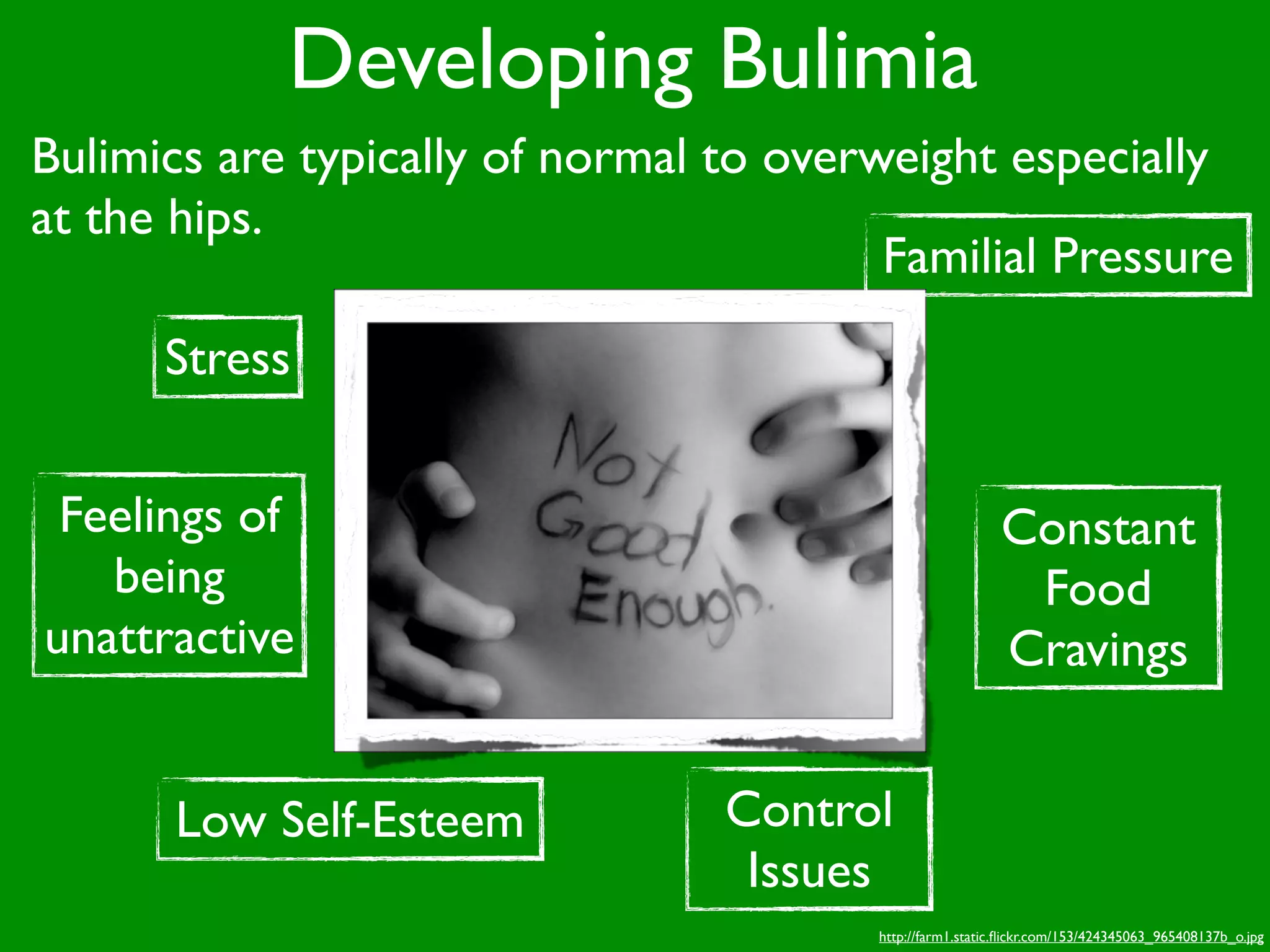 Developing Bulimia
Bulimics are typically of normal to overweight especially
at the hips.
                                         Familial Pressure
      Stress


 Feelings of                                              Constant
   being                                                   Food
unattractive                                              Cravings


      Low Self-Esteem            Control
                                  Issues
                                        http://farm1.static.ﬂickr.com/153/424345063_965408137b_o.jpg
 