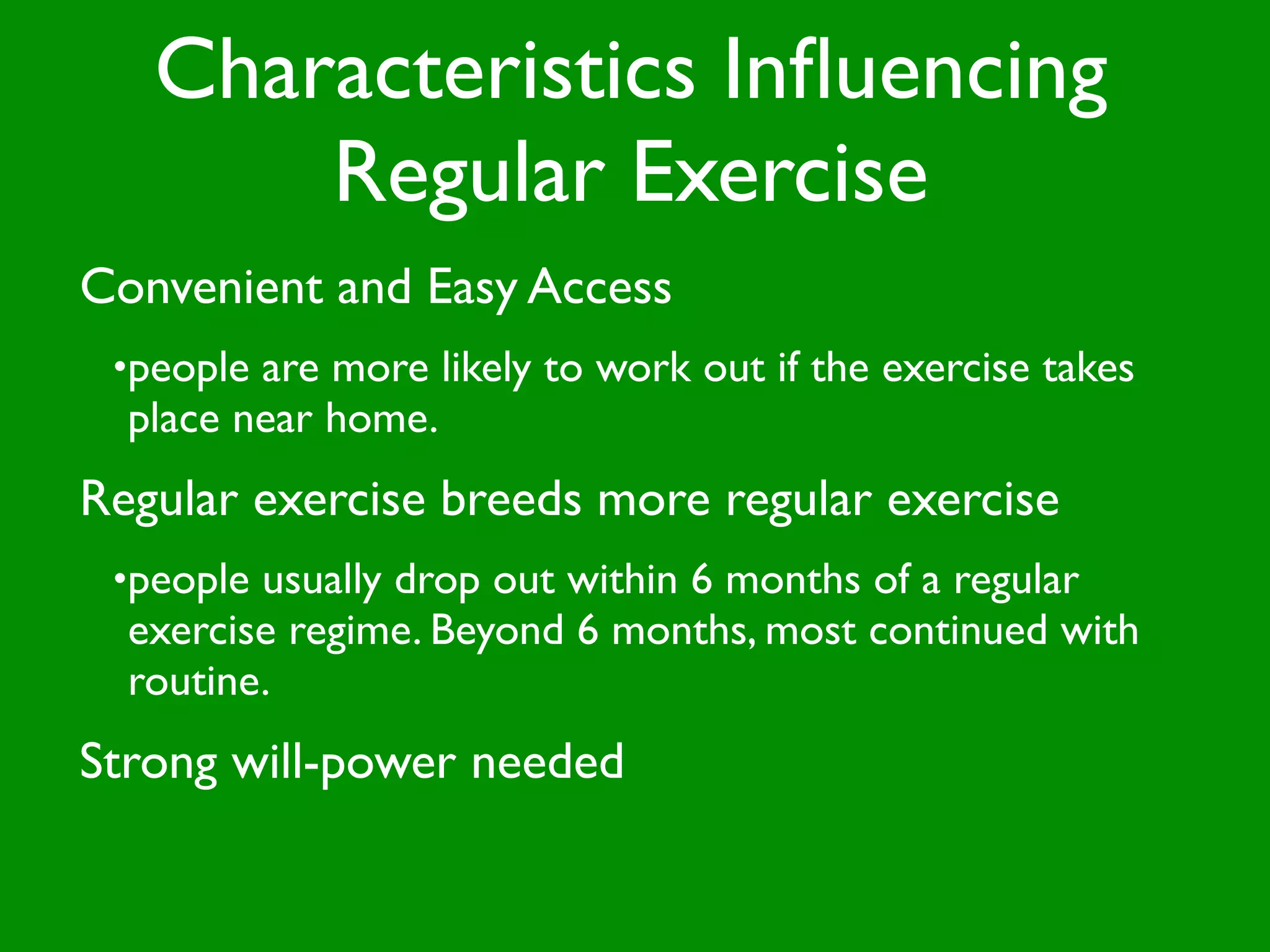 Characteristics Inﬂuencing
       Regular Exercise
Convenient and Easy Access
 •people are more likely to work out if the exercise takes
  place near home.
Regular exercise breeds more regular exercise
 •people usually drop out within 6 months of a regular
  exercise regime. Beyond 6 months, most continued with
  routine.
Strong will-power needed
 