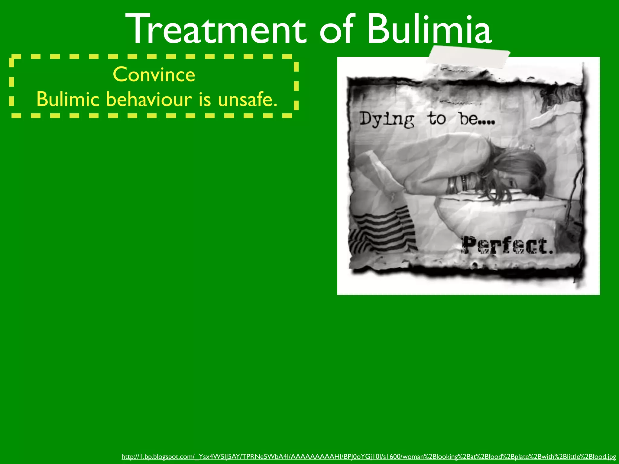 Treatment of Bulimia
         Convince
Bulimic behaviour is unsafe.




         http://1.bp.blogspot.com/_Ysx4W5IJ5AY/TPRNe5WbA4I/AAAAAAAAAHI/BPJ0oYGj10I/s1600/woman%2Blooking%2Bat%2Bfood%2Bplate%2Bwith%2Blittle%2Bfood.jpg
 