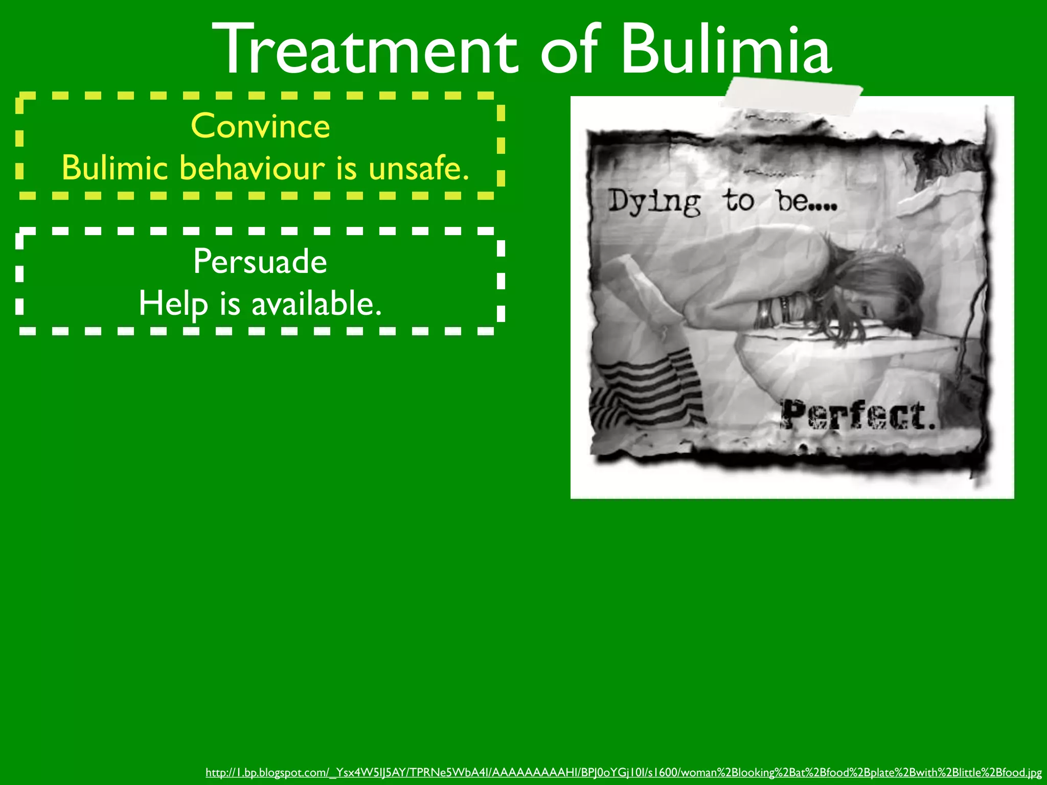 Treatment of Bulimia
         Convince
Bulimic behaviour is unsafe.

        Persuade
     Help is available.




         http://1.bp.blogspot.com/_Ysx4W5IJ5AY/TPRNe5WbA4I/AAAAAAAAAHI/BPJ0oYGj10I/s1600/woman%2Blooking%2Bat%2Bfood%2Bplate%2Bwith%2Blittle%2Bfood.jpg
 