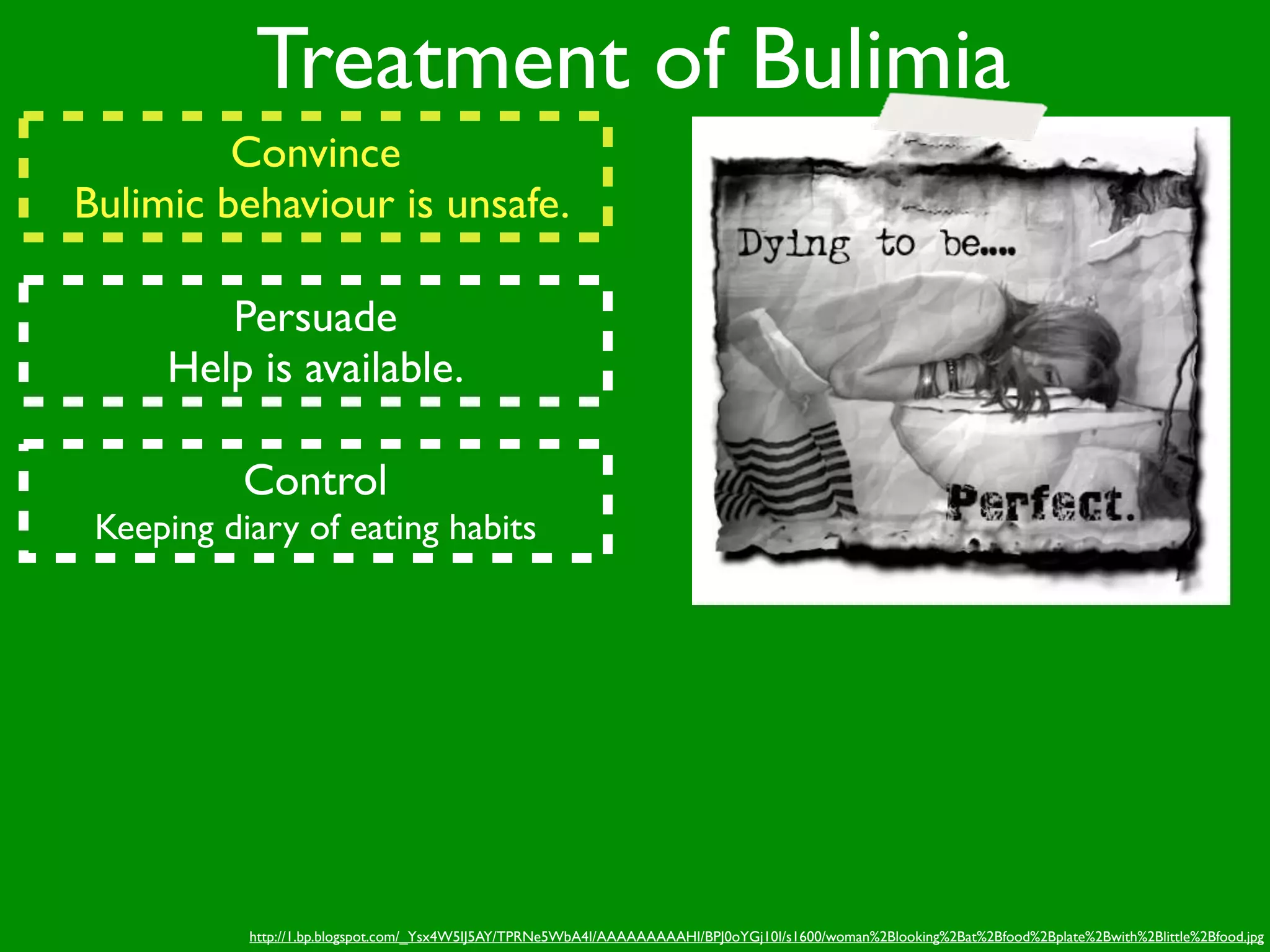 Treatment of Bulimia
         Convince
Bulimic behaviour is unsafe.

        Persuade
     Help is available.

           Control
 Keeping diary of eating habits




           http://1.bp.blogspot.com/_Ysx4W5IJ5AY/TPRNe5WbA4I/AAAAAAAAAHI/BPJ0oYGj10I/s1600/woman%2Blooking%2Bat%2Bfood%2Bplate%2Bwith%2Blittle%2Bfood.jpg
 