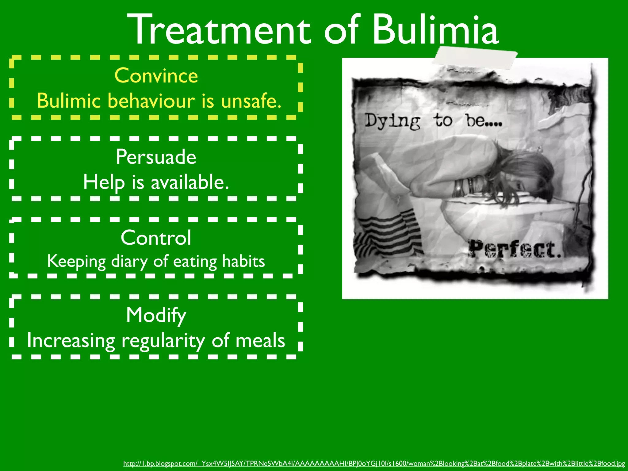 Treatment of Bulimia
          Convince
 Bulimic behaviour is unsafe.

         Persuade
      Help is available.

            Control
  Keeping diary of eating habits


            Modify
Increasing regularity of meals




            http://1.bp.blogspot.com/_Ysx4W5IJ5AY/TPRNe5WbA4I/AAAAAAAAAHI/BPJ0oYGj10I/s1600/woman%2Blooking%2Bat%2Bfood%2Bplate%2Bwith%2Blittle%2Bfood.jpg
 