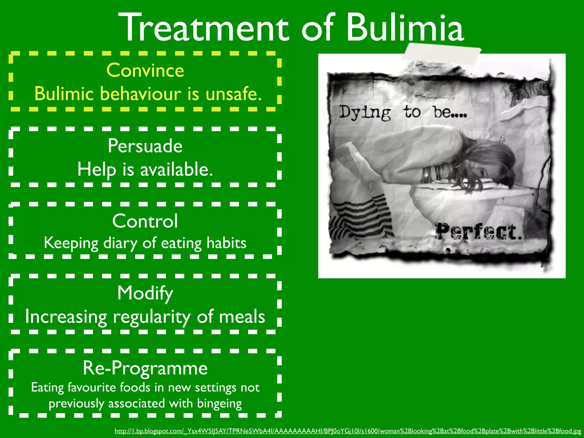Treatment of Bulimia
          Convince
 Bulimic behaviour is unsafe.

           Persuade
        Help is available.

              Control
  Keeping diary of eating habits


            Modify
Increasing regularity of meals

         Re-Programme
Eating favourite foods in new settings not
   previously associated with bingeing
               http://1.bp.blogspot.com/_Ysx4W5IJ5AY/TPRNe5WbA4I/AAAAAAAAAHI/BPJ0oYGj10I/s1600/woman%2Blooking%2Bat%2Bfood%2Bplate%2Bwith%2Blittle%2Bfood.jpg
 