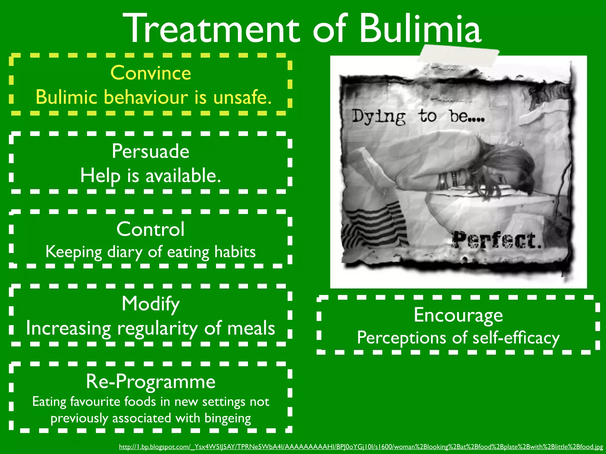 Treatment of Bulimia
          Convince
 Bulimic behaviour is unsafe.

           Persuade
        Help is available.

              Control
  Keeping diary of eating habits


            Modify
                                                                                                     Encourage
Increasing regularity of meals                                                      Perceptions of self-efﬁcacy

         Re-Programme
Eating favourite foods in new settings not
   previously associated with bingeing
               http://1.bp.blogspot.com/_Ysx4W5IJ5AY/TPRNe5WbA4I/AAAAAAAAAHI/BPJ0oYGj10I/s1600/woman%2Blooking%2Bat%2Bfood%2Bplate%2Bwith%2Blittle%2Bfood.jpg
 