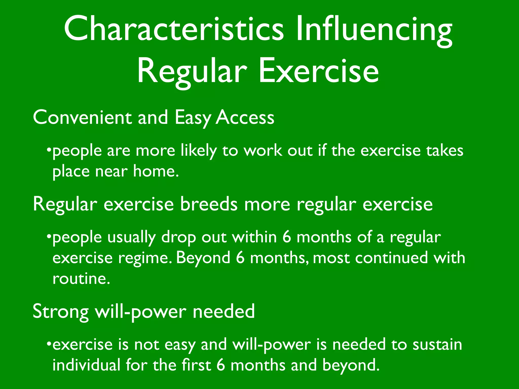 Characteristics Inﬂuencing
       Regular Exercise
Convenient and Easy Access
 •people are more likely to work out if the exercise takes
  place near home.
Regular exercise breeds more regular exercise
 •people usually drop out within 6 months of a regular
  exercise regime. Beyond 6 months, most continued with
  routine.
Strong will-power needed
 •exercise is not easy and will-power is needed to sustain
  individual for the ﬁrst 6 months and beyond.
 