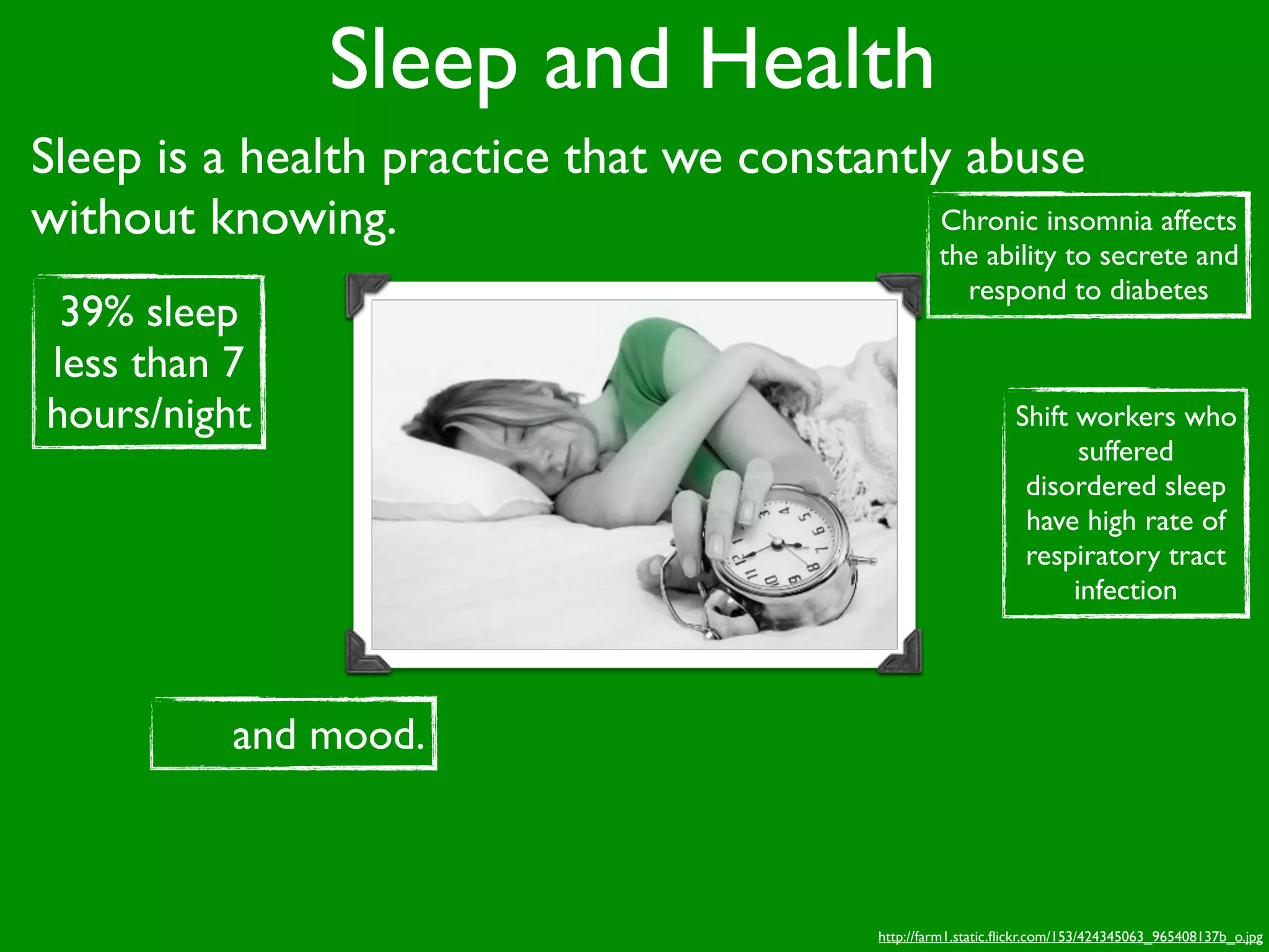 Sleep and Health
Sleep is a health practice that we constantly abuse
without knowing.                             Chronic insomnia affects
                                                         the ability to secrete and
                                                           respond to diabetes
 39% sleep
less than 7
hours/night                                                          Shift workers who
                                                                            suffered
                                                                      disordered sleep
                                                                      have high rate of
                                                                      respiratory tract
                                                                           infection




           and mood.



                                                http://farm1.static.ﬂickr.com/153/424345063_965408137b_o.jpg
 