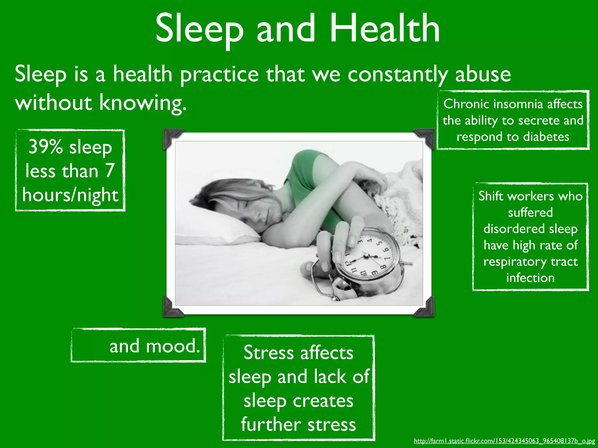 Sleep and Health
Sleep is a health practice that we constantly abuse
without knowing.                             Chronic insomnia affects
                                                         the ability to secrete and
                                                           respond to diabetes
 39% sleep
less than 7
hours/night                                                          Shift workers who
                                                                            suffered
                                                                      disordered sleep
                                                                      have high rate of
                                                                      respiratory tract
                                                                           infection




           and mood.       Stress affects
                         sleep and lack of
                           sleep creates
                           further stress
                                                http://farm1.static.ﬂickr.com/153/424345063_965408137b_o.jpg
 