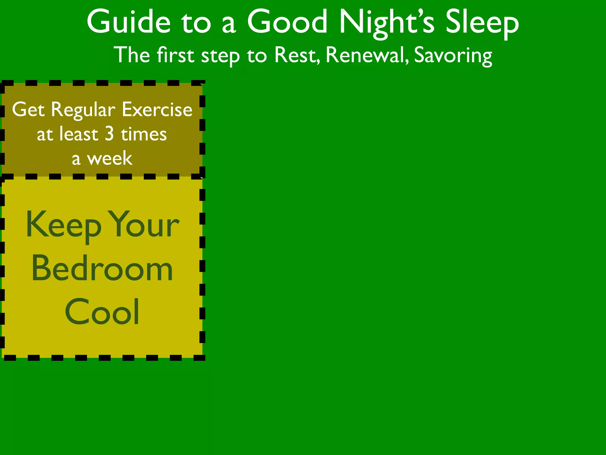 Guide to a Good Night’s Sleep
           The ﬁrst step to Rest, Renewal, Savoring

Get Regular Exercise
  at least 3 times
       a week


 Keep Your
 Bedroom
   Cool
 