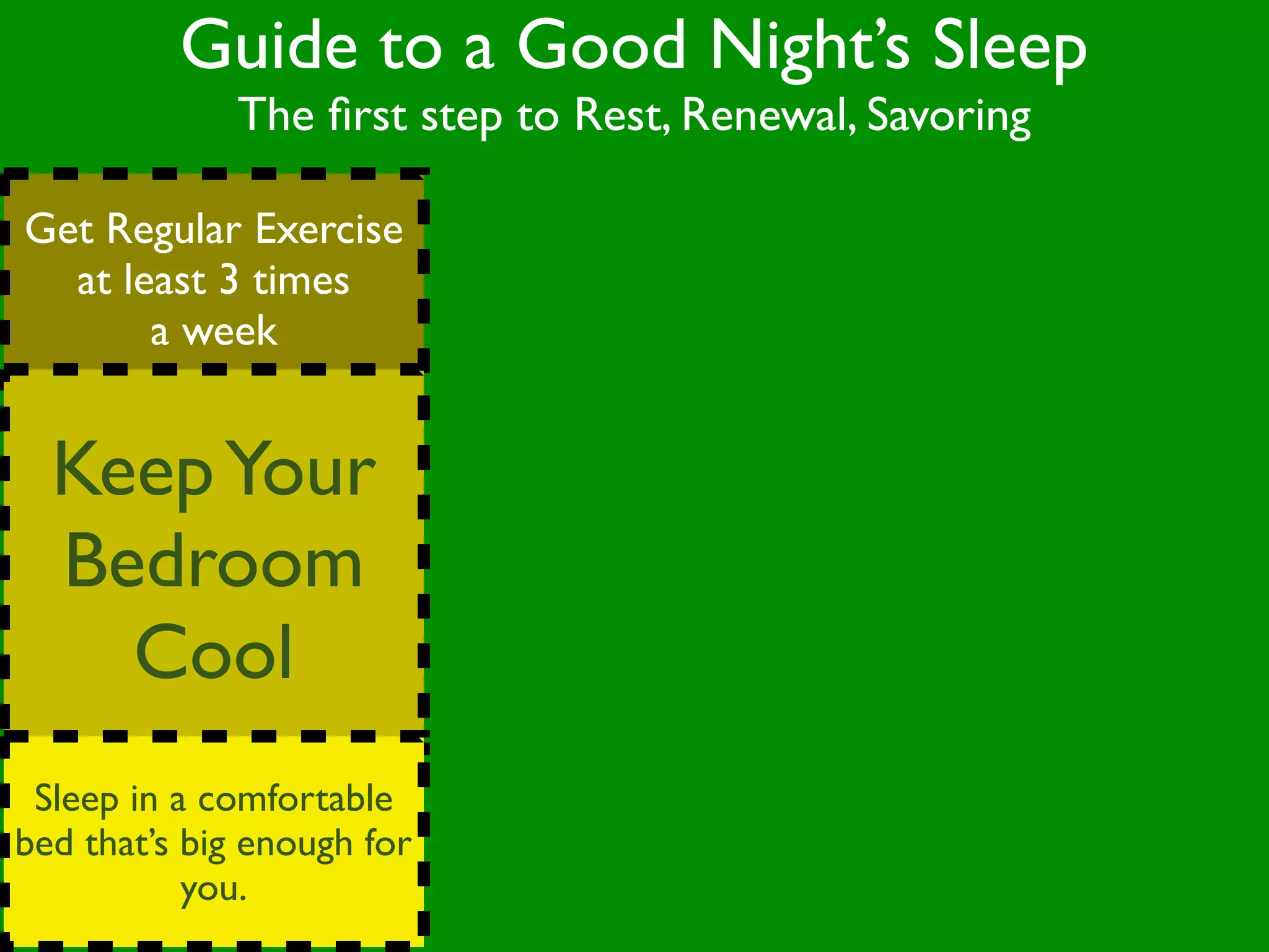 Guide to a Good Night’s Sleep
              The ﬁrst step to Rest, Renewal, Savoring

Get Regular Exercise
  at least 3 times
       a week


  Keep Your
  Bedroom
    Cool
 Sleep in a comfortable
bed that’s big enough for
           you.
 