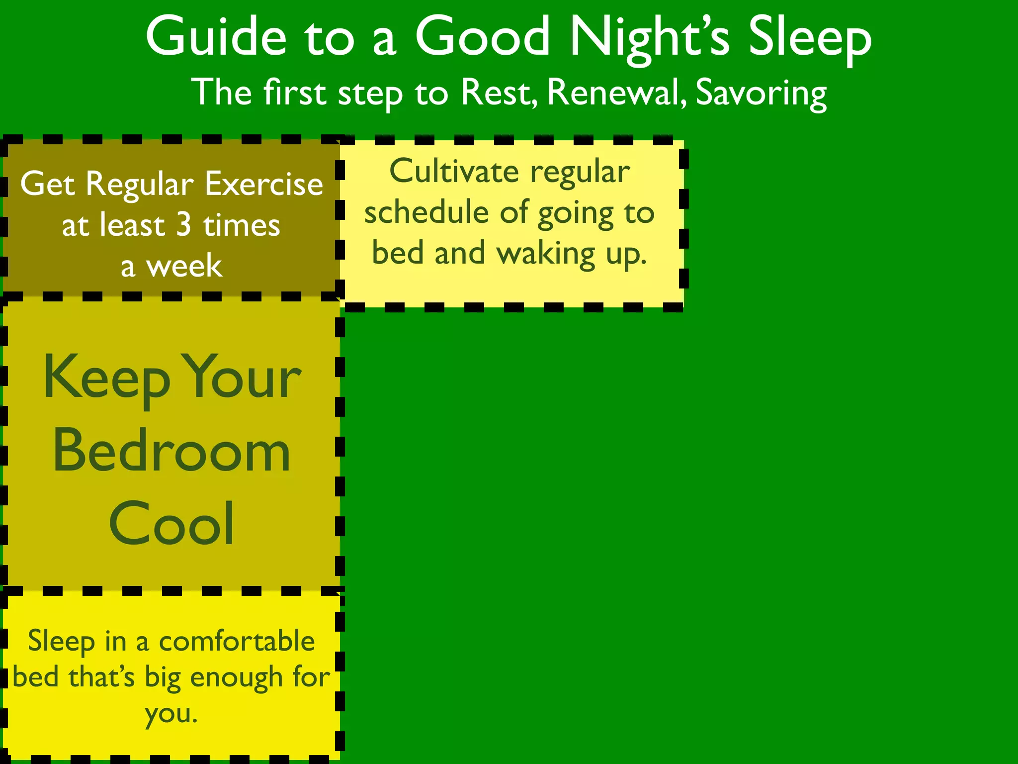 Guide to a Good Night’s Sleep
              The ﬁrst step to Rest, Renewal, Savoring

Get Regular Exercise          Cultivate regular
  at least 3 times          schedule of going to
       a week                bed and waking up.


  Keep Your
  Bedroom
    Cool
 Sleep in a comfortable
bed that’s big enough for
           you.
 