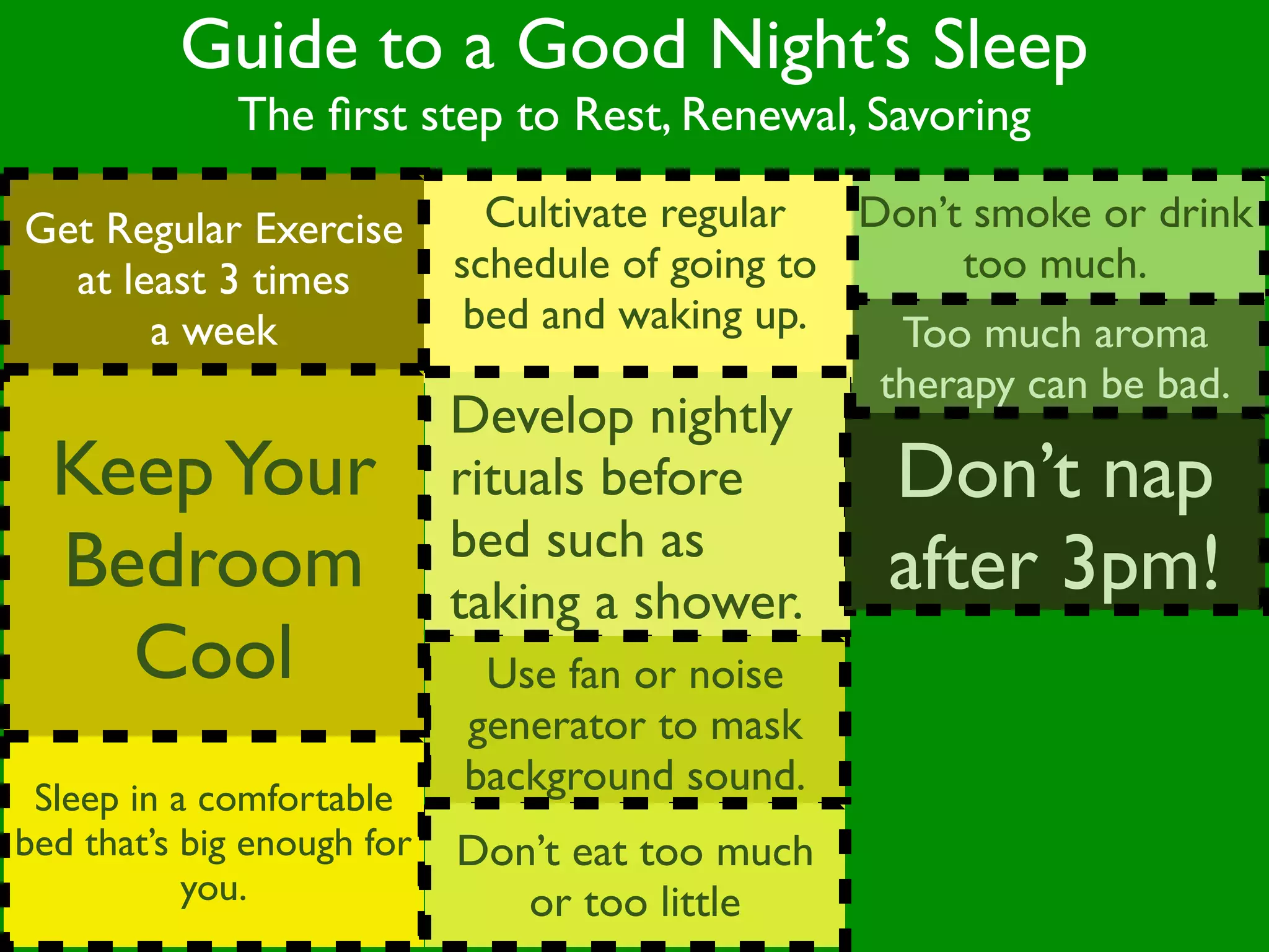 Guide to a Good Night’s Sleep
              The ﬁrst step to Rest, Renewal, Savoring

Get Regular Exercise          Cultivate regular  Don’t smoke or drink
  at least 3 times          schedule of going to      too much.
       a week                bed and waking up.    Too much aroma
                                                  therapy can be bad.
                            Develop nightly
  Keep Your                 rituals before        Don’t nap
                            bed such as
  Bedroom                   taking a shower.
                                                  after 3pm!
    Cool                     Use fan or noise
                            generator to mask
 Sleep in a comfortable
                            background sound.
bed that’s big enough for   Don’t eat too much
           you.                or too little
 