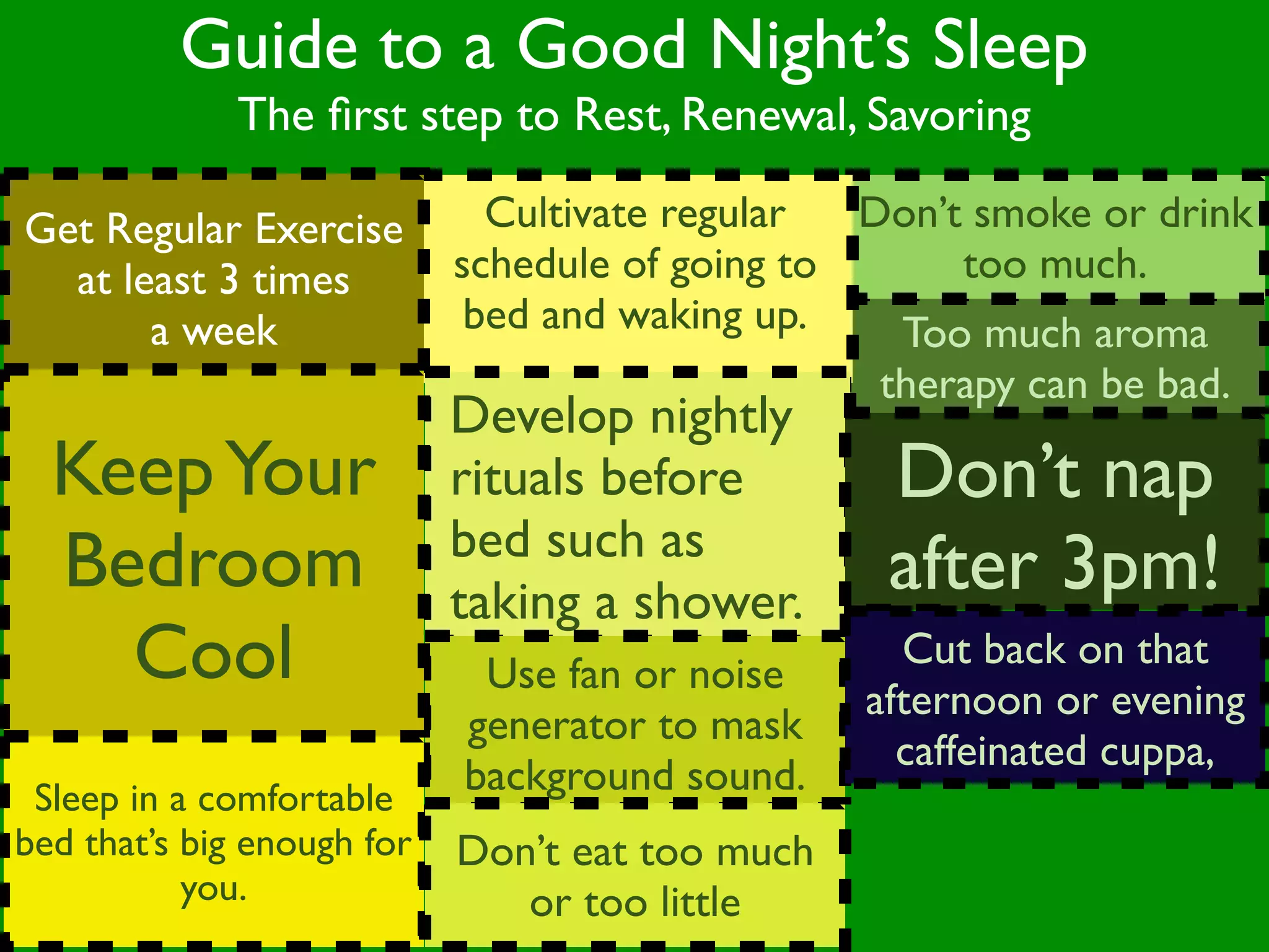 Guide to a Good Night’s Sleep
              The ﬁrst step to Rest, Renewal, Savoring

Get Regular Exercise          Cultivate regular  Don’t smoke or drink
  at least 3 times          schedule of going to      too much.
       a week                bed and waking up.    Too much aroma
                                                  therapy can be bad.
                            Develop nightly
  Keep Your                 rituals before        Don’t nap
                            bed such as
  Bedroom                   taking a shower.
                                                  after 3pm!
    Cool                     Use fan or noise
                                                   Cut back on that
                                                 afternoon or evening
                            generator to mask
                                                   caffeinated cuppa,
 Sleep in a comfortable
                            background sound.
bed that’s big enough for   Don’t eat too much
           you.                or too little
 