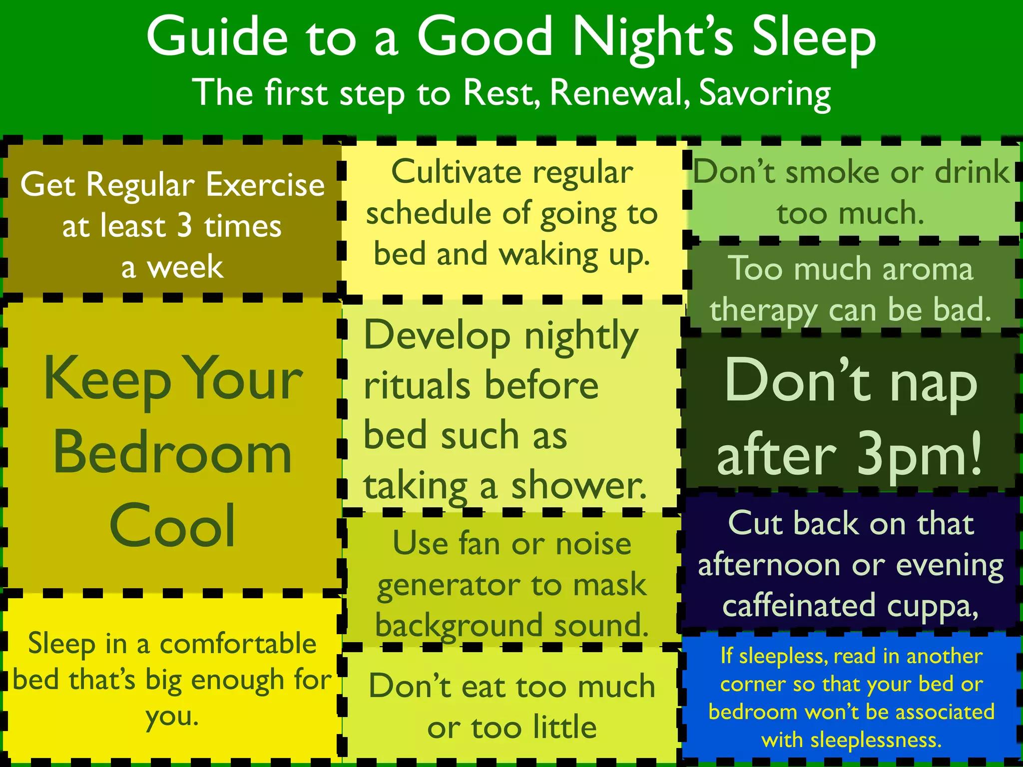 Guide to a Good Night’s Sleep
              The ﬁrst step to Rest, Renewal, Savoring

Get Regular Exercise          Cultivate regular  Don’t smoke or drink
  at least 3 times          schedule of going to      too much.
       a week                bed and waking up.    Too much aroma
                                                  therapy can be bad.
                            Develop nightly
  Keep Your                 rituals before        Don’t nap
                            bed such as
  Bedroom                   taking a shower.
                                                  after 3pm!
    Cool                     Use fan or noise
                                                   Cut back on that
                                                 afternoon or evening
                            generator to mask
                                                   caffeinated cuppa,
 Sleep in a comfortable
                            background sound.
                                                  If sleepless, read in another
bed that’s big enough for   Don’t eat too much    corner so that your bed or
           you.                or too little
                                                 bedroom won’t be associated
                                                        with sleeplessness.
 
