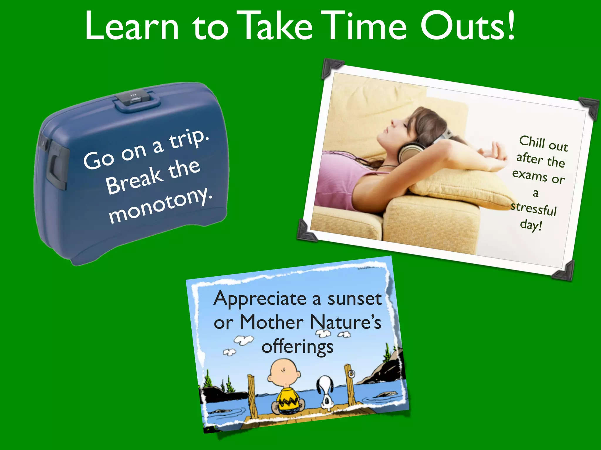 Learn to Take Time Outs!

      at rip.                       Chill out
Go on                              after the
       the
   reak y.
                                  exams o
                                            r
 B
      oton
                                      a
  mon
                                  stressful
                                    day!




            Appreciate a sunset
            or Mother Nature’s
                offerings
 