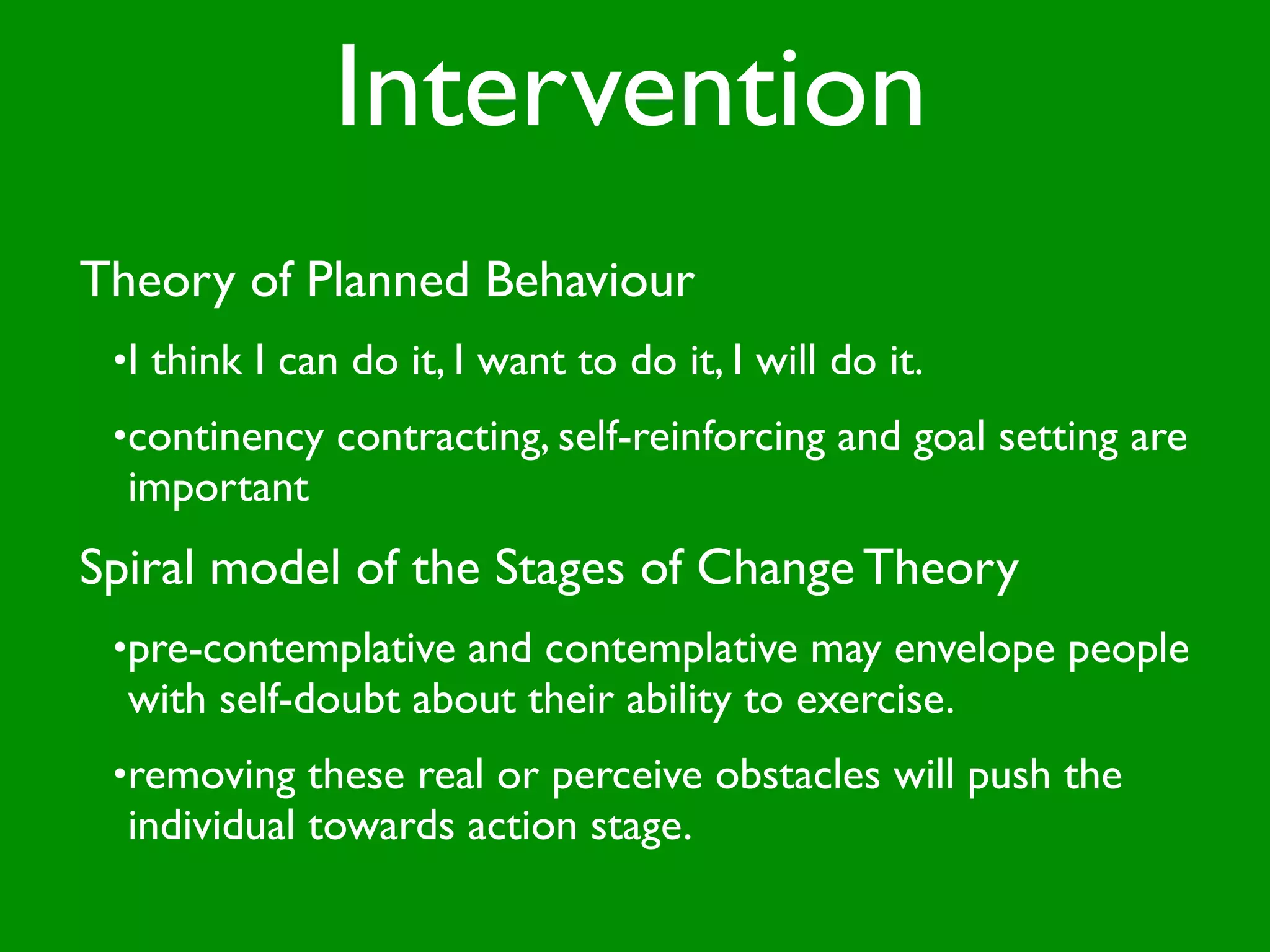Intervention
Theory of Planned Behaviour
 •I think I can do it, I want to do it, I will do it.
 •continency contracting, self-reinforcing and goal setting are
  important
Spiral model of the Stages of Change Theory
 •pre-contemplative and contemplative may envelope people
  with self-doubt about their ability to exercise.
 •removing these real or perceive obstacles will push the
  individual towards action stage.
 