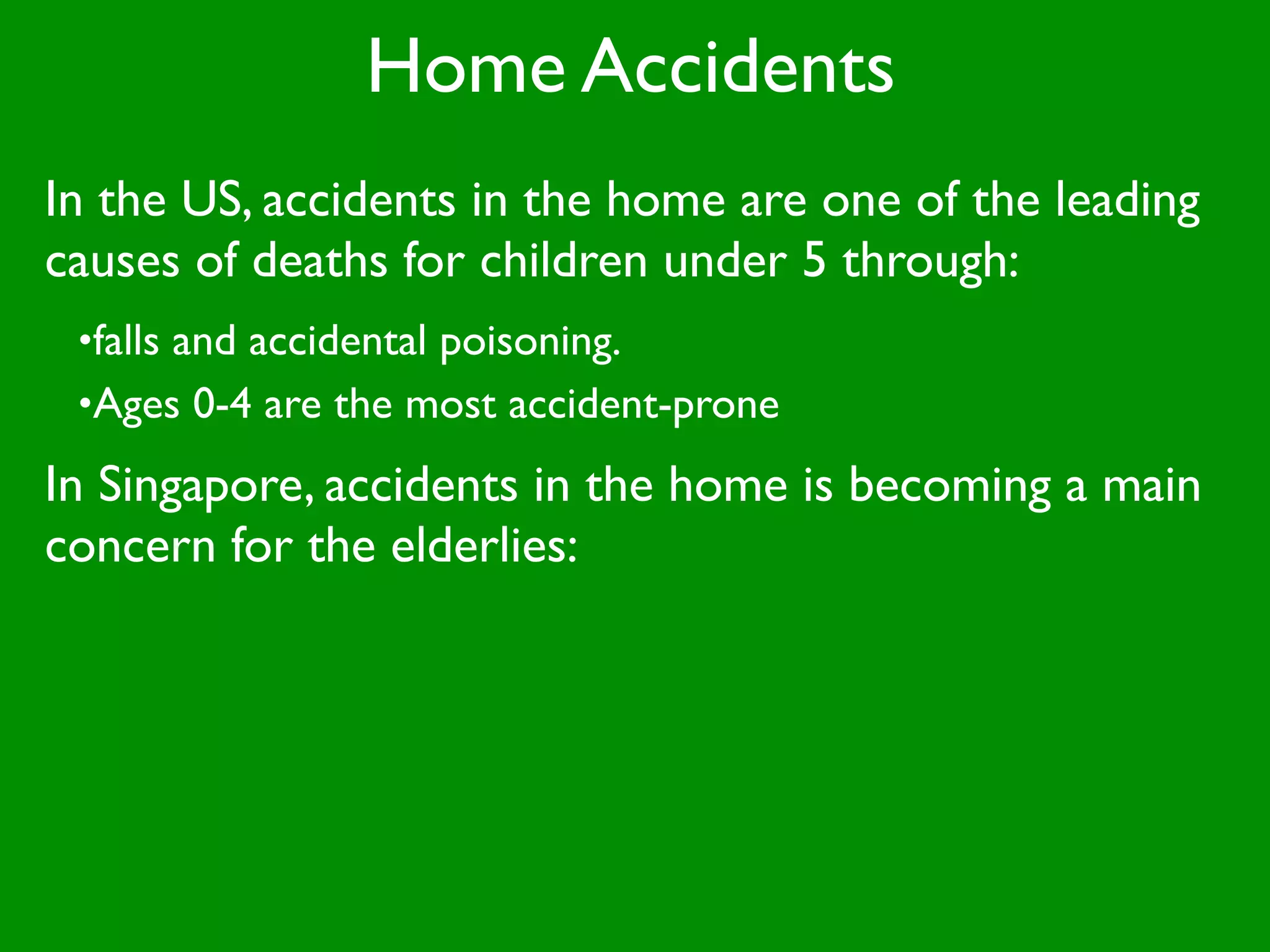 Home Accidents
In the US, accidents in the home are one of the leading
causes of deaths for children under 5 through:
 •falls and accidental poisoning.
 •Ages 0-4 are the most accident-prone

In Singapore, accidents in the home is becoming a main
concern for the elderlies:
 