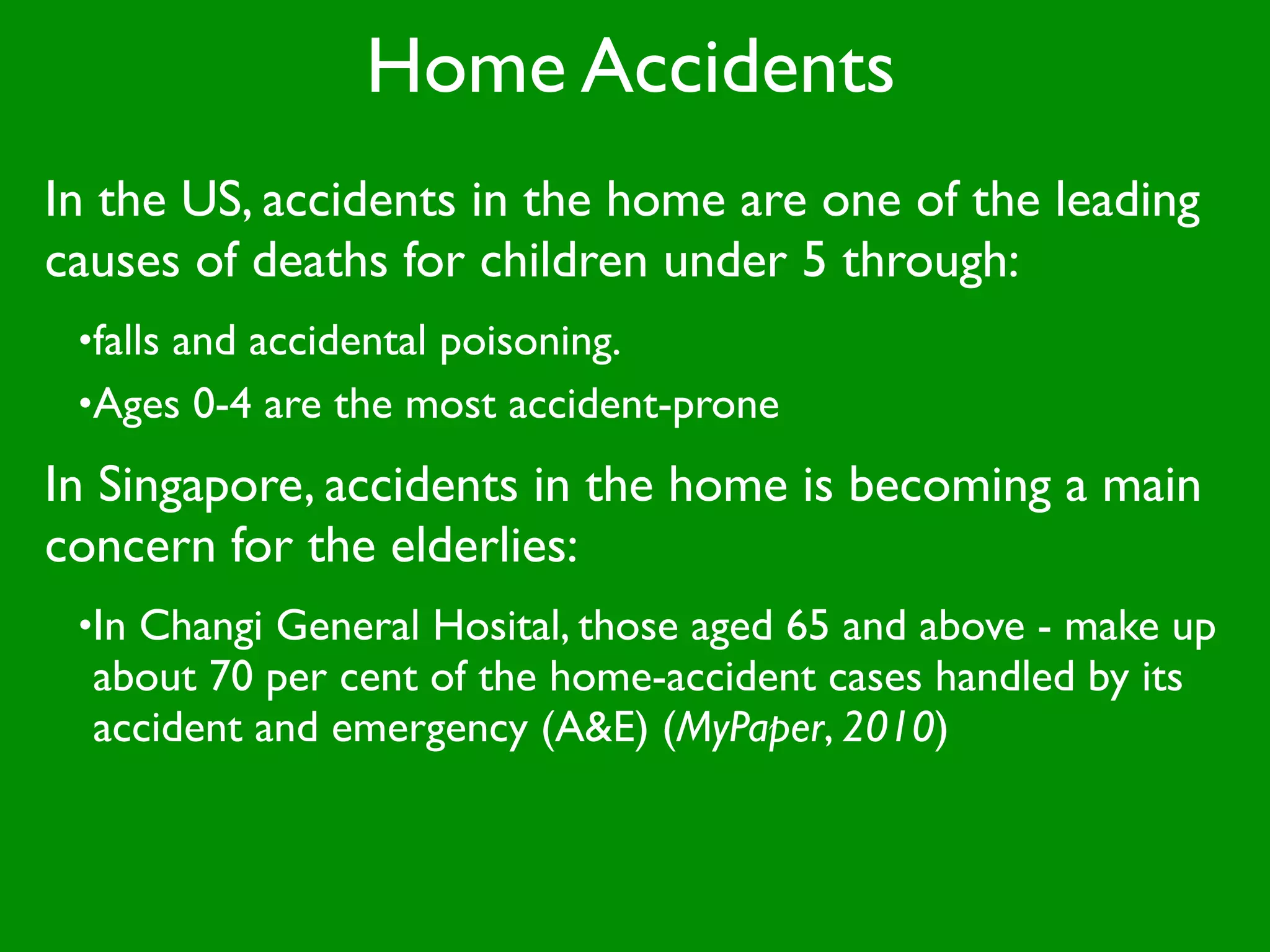 Home Accidents
In the US, accidents in the home are one of the leading
causes of deaths for children under 5 through:
 •falls and accidental poisoning.
 •Ages 0-4 are the most accident-prone

In Singapore, accidents in the home is becoming a main
concern for the elderlies:
 •In Changi General Hosital, those aged 65 and above - make up
  about 70 per cent of the home-accident cases handled by its
  accident and emergency (A&E) (MyPaper, 2010)
 