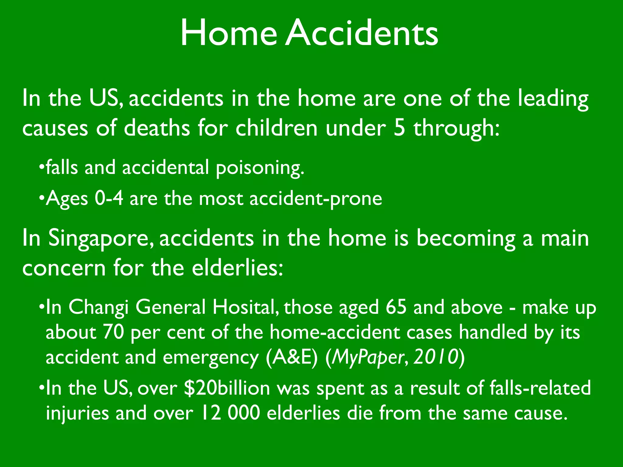 Home Accidents
In the US, accidents in the home are one of the leading
causes of deaths for children under 5 through:
 •falls and accidental poisoning.
 •Ages 0-4 are the most accident-prone

In Singapore, accidents in the home is becoming a main
concern for the elderlies:
 •In Changi General Hosital, those aged 65 and above - make up
  about 70 per cent of the home-accident cases handled by its
  accident and emergency (A&E) (MyPaper, 2010)
 •In the US, over $20billion was spent as a result of falls-related
  injuries and over 12 000 elderlies die from the same cause.
 