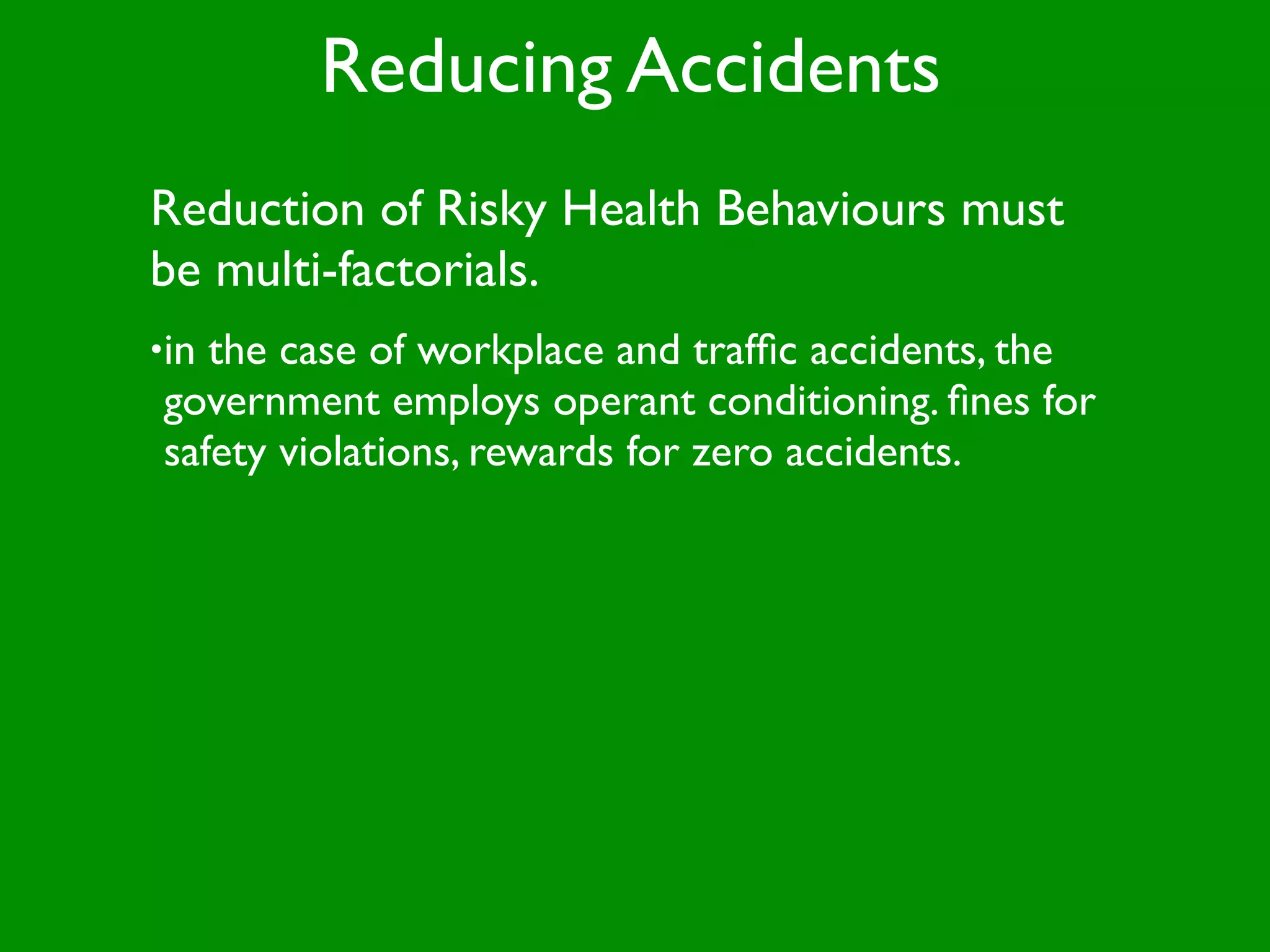 Reducing Accidents
Reduction of Risky Health Behaviours must
be multi-factorials.
•inthe case of workplace and trafﬁc accidents, the
government employs operant conditioning. ﬁnes for
safety violations, rewards for zero accidents.
 