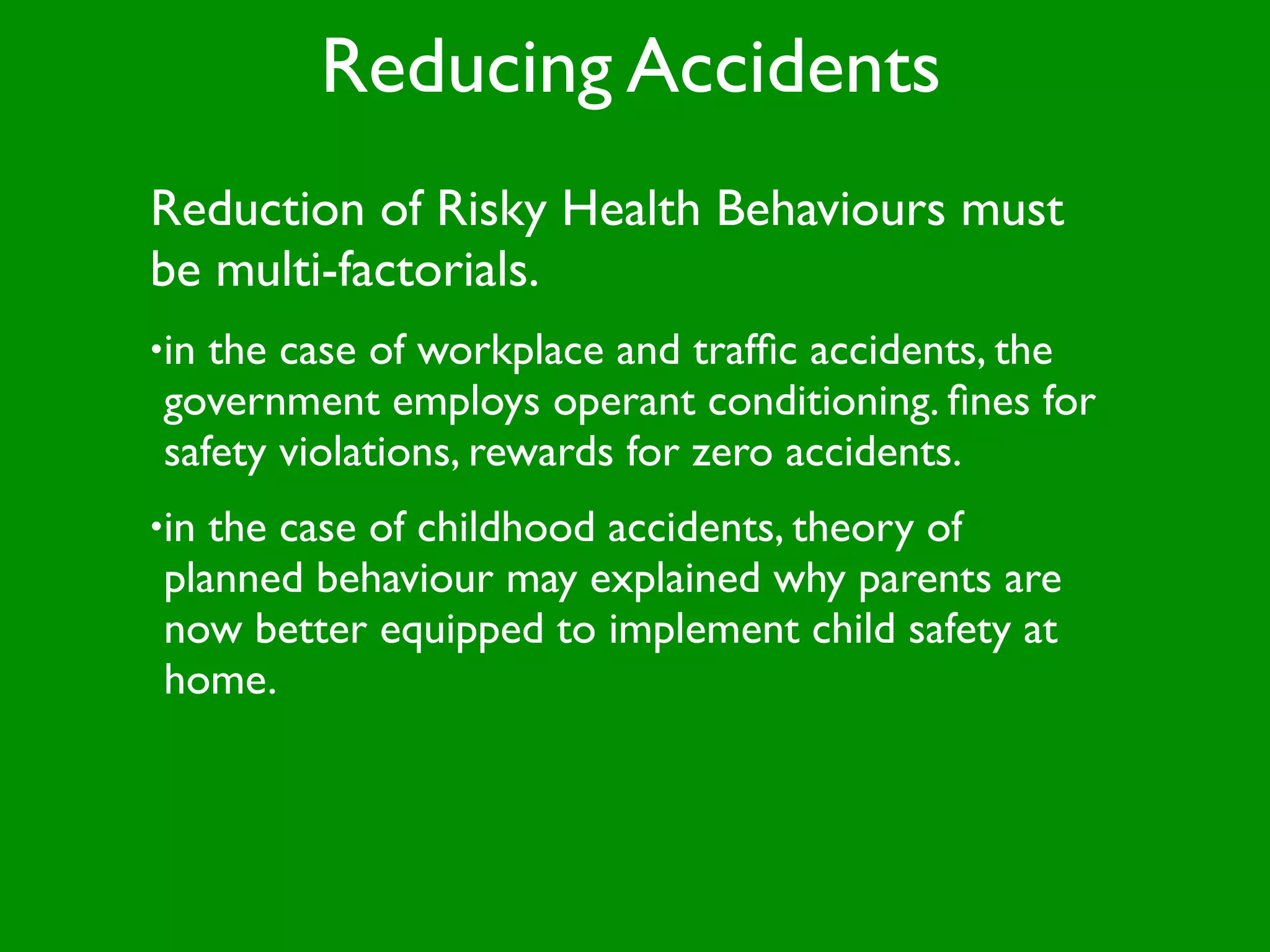 Reducing Accidents
Reduction of Risky Health Behaviours must
be multi-factorials.
•inthe case of workplace and trafﬁc accidents, the
government employs operant conditioning. ﬁnes for
safety violations, rewards for zero accidents.
•inthe case of childhood accidents, theory of
planned behaviour may explained why parents are
now better equipped to implement child safety at
home.
 