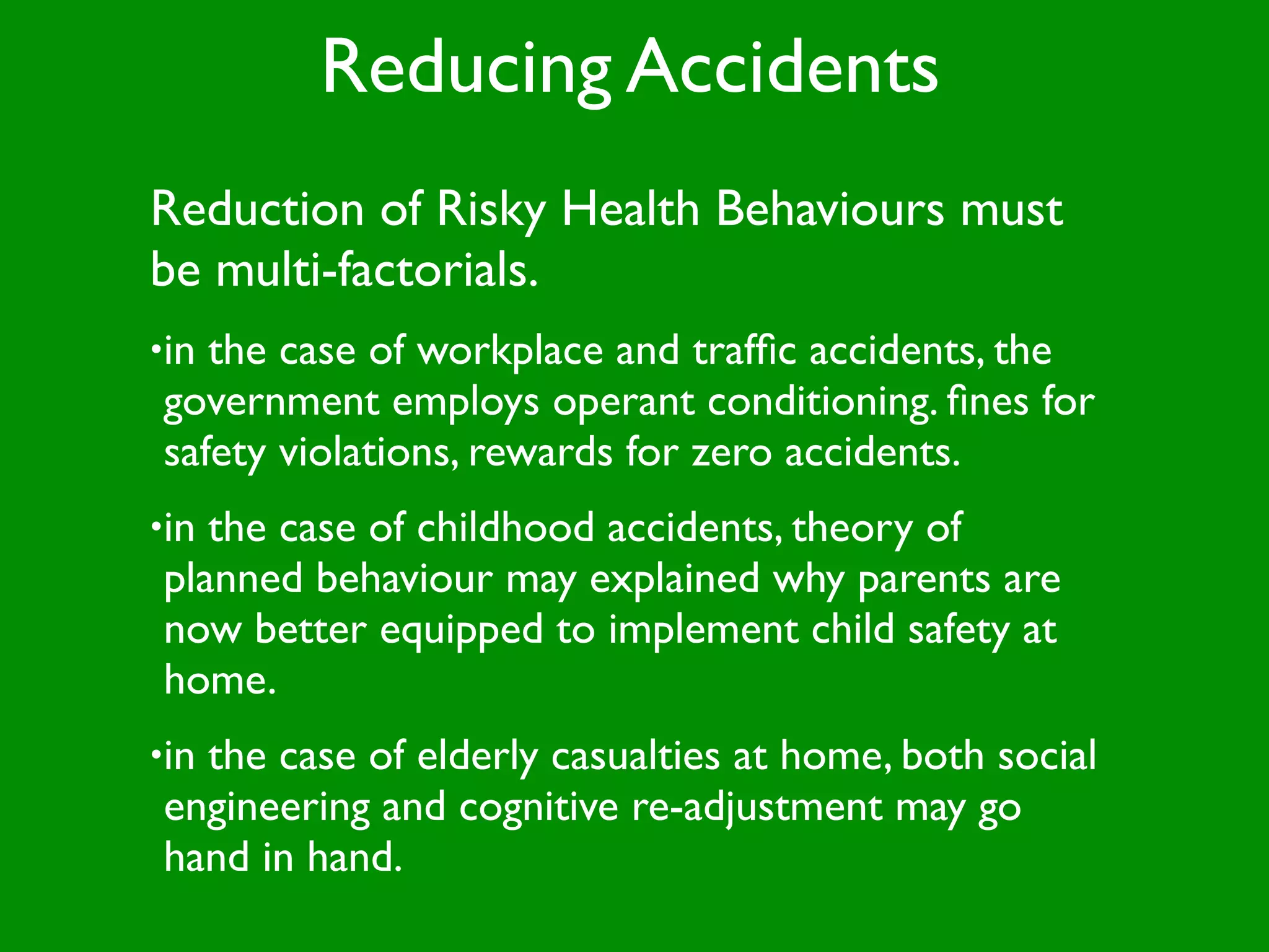 Reducing Accidents
Reduction of Risky Health Behaviours must
be multi-factorials.
•inthe case of workplace and trafﬁc accidents, the
government employs operant conditioning. ﬁnes for
safety violations, rewards for zero accidents.
•inthe case of childhood accidents, theory of
planned behaviour may explained why parents are
now better equipped to implement child safety at
home.
•in
  the case of elderly casualties at home, both social
engineering and cognitive re-adjustment may go
hand in hand.
 