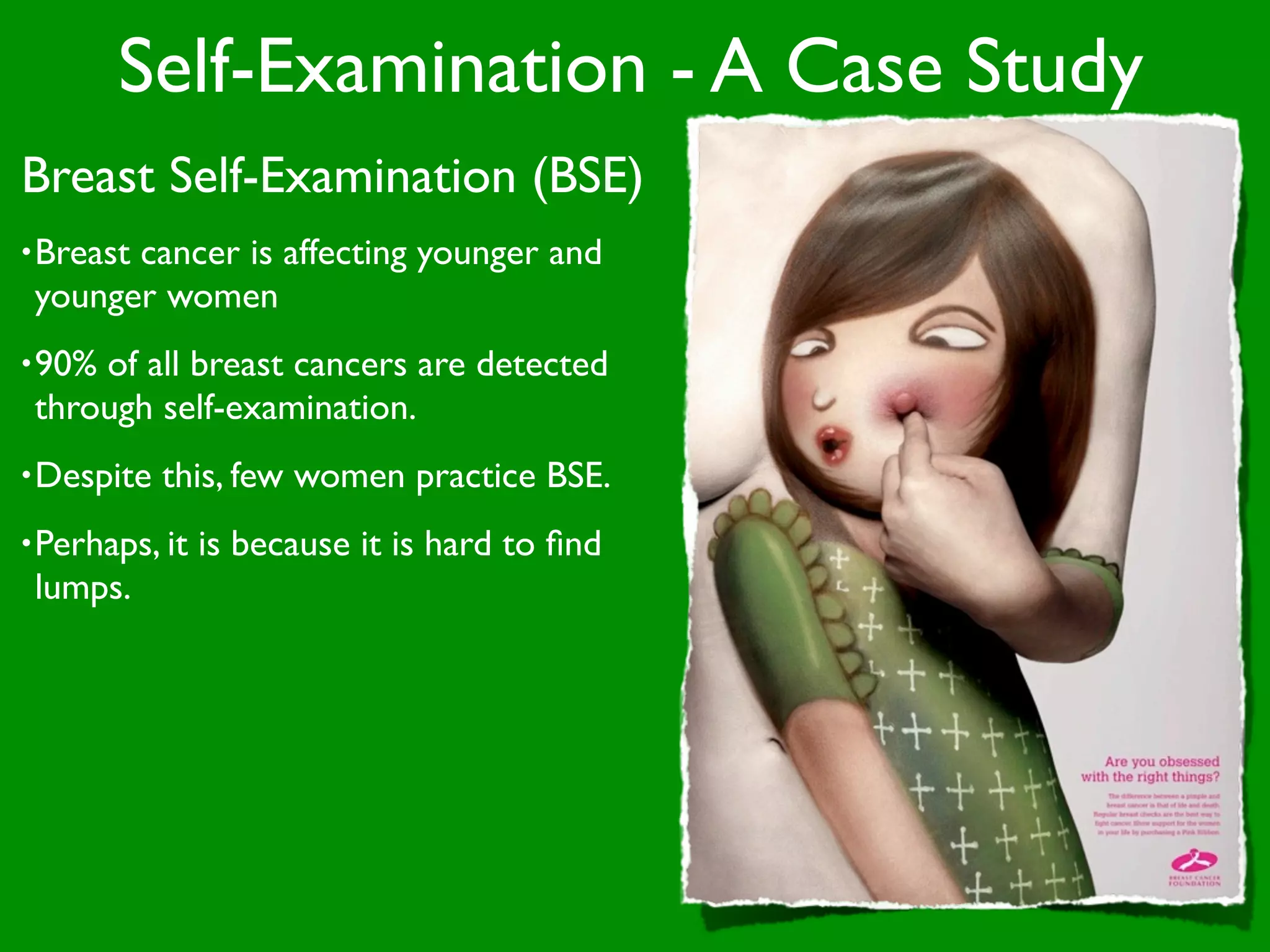 Self-Examination - A Case Study
Breast Self-Examination (BSE)
• Breast
       cancer is affecting younger and
 younger women
• 90%of all breast cancers are detected
 through self-examination.
• Despite   this, few women practice BSE.
• Perhaps, it   is because it is hard to ﬁnd
 lumps.
 